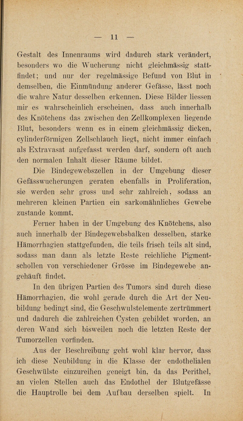 Gestalt des Innenraums wird dadurch stark verändert, besonders wo die Wucherung nicht gleichmässig statt¬ findet; und nur der regelmässige Befund von Blut in demselben, die Einmündung anderer Gefässe, lässt noch die wahre Natur desselben erkennen. Diese Bilder Hessen mir es wahrscheinlich erscheinen, dass auch innerhalb des Knötchens das zwischen den Zellkomplexen liegende Blut, besonders wenn es in einem gleichmässig dicken, cylinderförmigen Zellschlauch liegt, nicht immer einfach als Extravasat aufgefasst werden darf, sondern oft auch den normalen Inhalt dieser Räume bildet. Die Bindegewebszellen in der Umgebung dieser Gefässwucherungen geraten ebenfalls in Proliferation, sie werden sehr gross und sehr zahlreich, sodass an mehreren kleinen Partien ein sarkomähnliches Gewebe zustande kommt. Ferner haben in der Umgebung des Knötchens, also auch innerhalb der Bindegewebsbalken desselben, starke Ilämorrhagien stattgefunden, die teils frisch teils alt sind, sodass man dann als letzte Reste reichliche Pigment¬ schollen von verschiedener Grösse im Bindegewebe an- gehäuft findet. In den übrigen Partien des Tumors sind durch diese Hämorrhagien, die wohl gerade durch die Art der Neu¬ bildung bedingt sind, die Geschwulstelemente zertrümmert und dadurch die zahlreichen Cysten gebildet worden, an deren Wand sich bisweilen noch die letzten Reste der Tumorzellen vorfinden. Aus der Beschreibung geht wohl klar hervor, dass ich diese Neubildung in die Klasse der endothelialen Geschwülste einzureihen geneigt bin, da das Perithel, an vielen Stellen auch das Endothel der Blutgefässe die Hauptrolle bei dem Aufbau derselben spielt. In