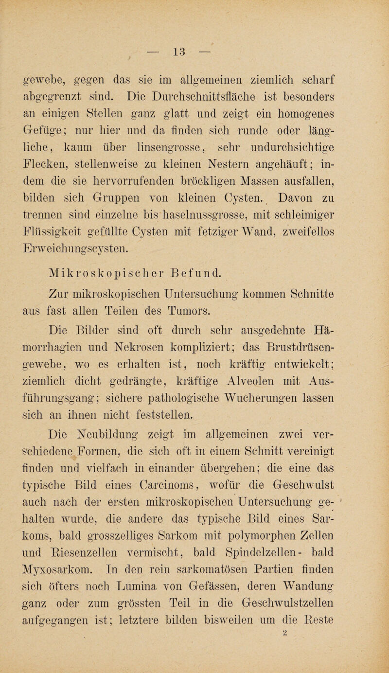 «■ewebe, gegen das sie im allgemeinen ziemlich scharf abgegrenzt sind. Die Durchschnittsfläche ist besonders an einigen Stellen ganz glatt und zeigt ein homogenes Gefüge; nur hier und da finden sich runde oder läng¬ liche , kaum über linsengrosse, sehr undurchsichtige Flecken, stellenweise zu kleinen Nestern angehäuft; in¬ dem die sie hervorrufenden bröckligen Massen ausfallen, bilden sich Gruppen von kleinen Cysten. ^ Davon zu trennen sind einzelne bis haselnussgrosse, mit schleimiger Flüssigkeit gefüllte Cysten mit fetziger Wand, zweifellos Erweichungscysten. Mikroskopischer Befund. Zur mikroskopischen Untersuchung kommen Schnitte aus fast allen Teilen des Tumors. Die Bilder sind oft durch sehr ausgedehnte Hä- morrhagien und Nekrosen kompliziert; das Brustdrüsen¬ gewebe, wo es erhalten ist, noch kräftig entwickelt; ziemlich dicht gedrängte, kräftige Alveolen mit Aus¬ führungsgang; sichere pathologische Wucherungen lassen sich an ihnen nicht feststellen. Die Neubildung zeigt im allgemeinen zwei ver¬ schiedene Formen, die sich oft in einem Schnitt vereinigt finden und vielfach in einander übergehen; die eine das typische Bild eines Carcinoms, wofür die Geschwulst auch nach der ersten mikroskopischen Untersuchung ge¬ halten wurde, die andere das typische Bild eines Sar¬ koms, bald grosszelliges Sarkom mit polymorphen Zellen und Biesenzellen vermischt, bald Spindelzellen - bald Myxosarkom. In den rein sarkomatösen Partien finden sich öfters noch Lumina von Gefässen, deren Wandung ganz oder zum grössten Teil in die Geschwulstzellen aufgegangen ist; letztere bilden bisweilen um die Reste 2