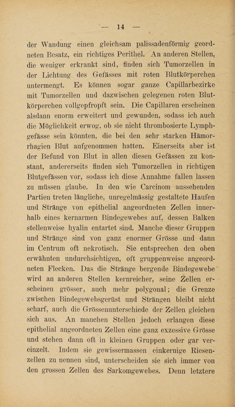 der Wandung einen gleichsam palissadenförmig geord¬ neten Besatz, ein richtiges Perithel. An anderen Stellen, die weniger erkrankt sind, linden sich Tumorzellen in der Lichtung des Gefässes mit roten Blutkörperchen untermengt. Es können sogar ganze Capillarhezirke mit Tumorzellen und dazwischen gelegenen roten Blut¬ körperchen vollgepfropft sein. Die Capillaren erscheinen alsdann enorm erweitert und gewunden, so dass ich auch die Möglichkeit erwog, oh sie nicht thromhosierte Lymph- gefässe sein könnten, die bei den sehr starken Hämor- rhagien Blut aufgenommen hatten. Einerseits aber ist der Befund von Blut in allen diesen Gefässen zu kon¬ stant, andererseits linden sich Tumorzellen in richtigen Blutgefässen vor, sodass ich diese Annahme fallen lassen zu müssen glaube. In den wie Carcinom aussehenden Partien treten längliche, unregelmässig gestaltete Haufen und Stränge von epithelial angeordneten Zellen inner¬ halb eines kernarmen Bindegewebes auf, dessen Balken stellenweise hyalin entartet sind. Manche dieser Gruppen und Stränge sind von ganz enormer Grösse und dann im Centrum oft nekrotisch. Sie entsprechen den oben erwähnten undurchsichtigen, oft gruppenweise angeord¬ neten Flecken. Das die Stränge bergende Bindegewebe' wird an anderen Stellen kernreicher, seine Zellen er¬ scheinen grösser, auch mehr polygonal; die Grenze zwischen Bindegewebsgerüst und Strängen bleibt nicht scharf, auch die Grössenunterschiede der Zellen gleichen sich aus. An manchen Stellen jedoch erlangen diese epithelial angeordneten Zellen eine ganz exzessive Grösse und stehen dann oft in kleinen Gruppen oder gar ver¬ einzelt. Indem sie gewissermassen einkernige Riesen¬ zellen zu nennen sind, unterscheiden sie sich immer von den grossen Zellen des Sarkomgewebes. Denn letztere