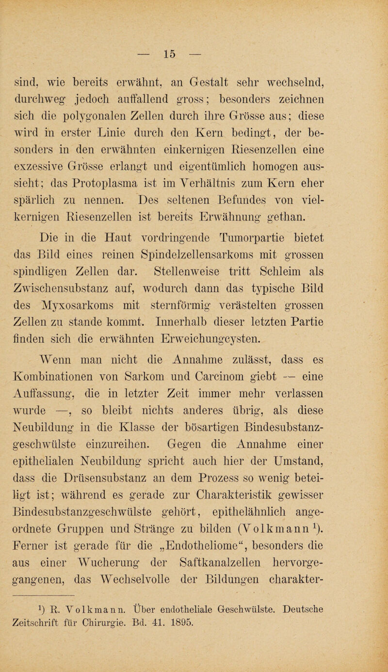 sind, wie bereits erwähnt, an Gestalt sehr wechselnd, durchweg jedoch auffallend gross; besonders zeichnen sich die polygonalen Zellen durch ihre Grösse aus; diese wird in erster Linie durch den Kern bedingt, der be¬ sonders in den erwähnten einkernigen Riesenzellen eine exzessive Grösse erlangt und eigentümlich homogen aus¬ sieht; das Protoplasma ist imYerhältnis zum Kern eher spärlich zu nennen. Des seltenen Befundes von viel- kernigen Riesenzellen ist bereits Erwähnung gethan. Die in die Haut vordringende Tumorpartie bietet das Bild eines reinen Spindelzellensarkoms mit grossen spindligen Zellen dar. Stellenweise tritt Schleim als Zwischensubstanz auf, wodurch dann das typische Bild des Myxosarkoms mit sternförmig verästelten grossen Zellen zu stände kommt. Innerhalb dieser letzten Partie linden sich die erwähnten Erweichungcysten. Wenn man nicht die Annahme zulässt, dass es Kombinationen von Sarkom und Carcinom giebt — eine Auffassung, die in letzter Zeit immer mehr verlassen wurde —, so bleibt nichts anderes übrig, als diese Neubildung in die Klasse der bösartigen Bindesubstanz¬ geschwülste einzureihen. Gegen die Annahme einer epithelialen Neubildung spricht auch hier der Umstand, dass die Drüsensubstanz an dem Prozess so wenig betei¬ ligt ist; während es gerade zur Charakteristik gewisser Bindesubstanzgeschwülste gehört, epithelähnlich ange¬ ordnete Gruppen und Stränge zu bilden (Yolkmann^). Ferner ist gerade für die „Endotheliome“, besonders die aus einer Wucherung der Saftkanalzellen hervorge¬ gangenen, das Wechselvolle der Bildungen charakter- h R- Yolkmann. Über endotheliale G-eschwülste. Deutsche Zeitschrift für Chirurgie. Bd. 41. 1895.