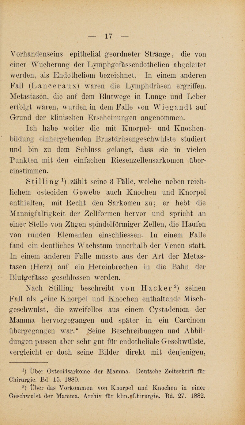 Yorhandenseins epithelial geordneter Stränge, die von einer Wucherung der Lymphgefässendothelien abgeleitet werden, als Endotheliom bezeichnet. In einem anderen Fall (Lanceranx) waren die Lymphdrüsen ergriffen. Metastasen, die auf dem Blutwege in Lunge und Leber erfolgt wären, wurden in dem Falle von Wieg an dt auf Grund der klinischen Erscheinungen angenommen. Ich habe weiter die mit Knorpel- und Knochen¬ bildung einhergehenden Brnstdrnsengeschwülste studiert und bin zu dem Schluss gelangt, dass sie in vielen Punkten mit den einfachen Kiesenzellensarkomen über¬ einstimmen. Stilling zählt seine 3 Fälle, welche neben reich¬ lichem osteoiden Gewebe auch Knochen und Knorpel enthielten, mit Hecht den Sarkomen zu; er hebt die Mannigfaltigkeit der Zellformen hervor und spricht an einer Stelle von Zügen spindelförmiger Zellen, die Haufen von runden Elementen einschliessen. In einem Falle fand ein deutliches Wachstum innerhalb der Venen statt. In einem anderen Falle musste ans der Art der Metas¬ tasen (Herz) auf ein Hereinbrechen in die Bahn der Blutgefässe geschlossen werden. Nach Stilling beschreibt von Hacker^) seinen Fall als „eine Knorpel und Knochen enthaltende Misch¬ geschwulst, die zweifellos aus einem Cystadenom der Mamma hervorgegangen und später in ein Carcinom übergegangen war.“ Seine Beschreibungen und Abbil¬ dungen passen aber sehr gut für endotheliale Geschwülste, vergleicht er doch seine Bilder direkt mit denjenigen. Über Osteoidsarkome der Mamma. Deutsche Zeitschrift für Chirurgie. Bd. 15. 1880. 2) Über das Vorkommen von Knorpel und Knochen in einer Geschwulst der Mamma. Archiv für klin.fChirurgie. Bd. 27. 1882.