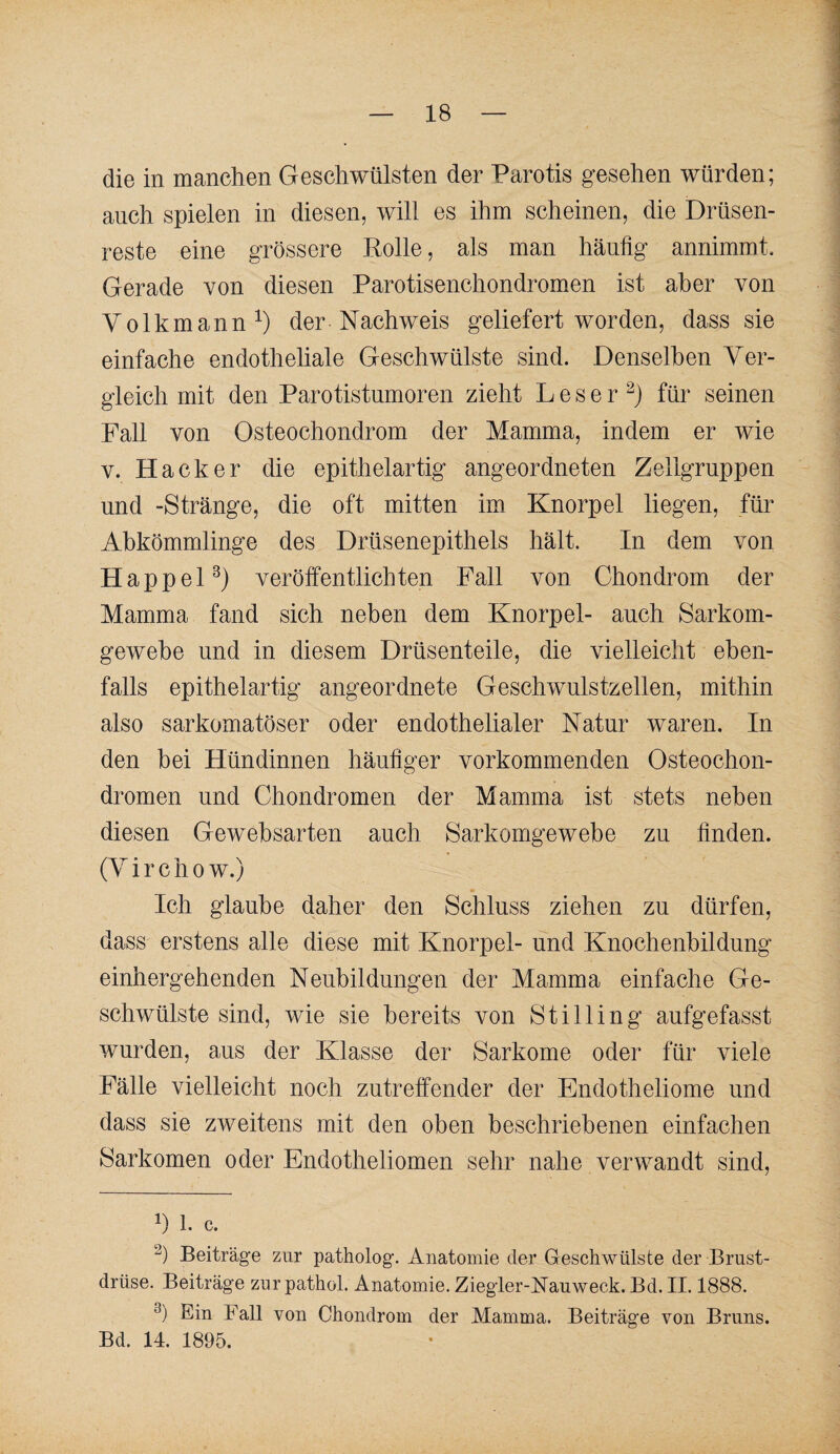 die in manchen Geschwülsten der Parotis gesehen würden; auch spielen in diesen, will es ihm scheinen, die Drüsen¬ reste eine grössere Kolle, als man häufig annimmt. Gerade von diesen Parotisenchondromen ist aber von Volkmann der Nachweis geliefert worden, dass sie einfache endotheliale Geschwülste sind. Denselben Ver¬ gleich mit den Parotistumoren zieht L e s e r für seinen Fall von Osteochondrom der Mamma, indem er wie V. Hacker die epithelartig angeordneten Zellgruppen und -Stränge, die oft mitten im Knorpel liegen, für Abkömmlinge des Drüsenepithels hält. In dem von Happel^) veröffentlichten Fall von Chondrom der Mamma fand sich neben dem Knorpel- auch Sarkom- gewehe und in diesem Drüsenteile, die vielleicht eben¬ falls epithelartig angeordnete Geschwulstzellen, mithin also sarkomatöser oder endothelialer Natur waren. In den bei Hündinnen häufiger vorkommenden Osteochon¬ dromen und Chondromen der Mamma ist stets neben diesen Gewebsarten auch Sarkomgewebe zu finden. (V i r c h 0 w.) Ich glaube daher den Schluss ziehen zu dürfen, dass erstens alle diese mit Knorpel- und Knochenbildung einhergehenden Neubildungen der Mamma einfache Ge¬ schwülste sind, wie sie bereits von StiHing aufgefasst wurden, aus der Klasse der Sarkome oder für viele Fälle vielleicht noch zutreffender der Endotheliome und dass sie zweitens mit den oben beschriebenen einfachen Sarkomen oder Endotheliomen sehr nahe verwandt sind, 1, c. Beiträge zur patholog. Anatomie der Geschwülste der Brust¬ drüse. Beiträge zur pathol. Anatomie. Ziegler-Nauweck, Bd. II. 1888. Ein Fall von Chondrom der Mamma. Beiträge von Bruns. Bd. 14. 1895.