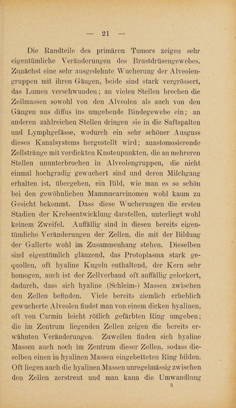 Die Randteile des primären Tumors zeigen sehr eigentümliche Yeränderungen des Brustdrnsengewehes. Zunächst eine sehr ausgedehnte AYucherung der Alveolen¬ gruppen mit ihren Gängen, beide sind stark vergrössert, das Lumen verschwunden; an vielen Stellen brechen die Zellmassen sowohl von den Alveolen als auch von den Gängen aus diffus ins umgebende Bindegewebe ein; an anderen zahlreichen Stellen dringen sie in die Saftspalten und Lymphgefässe, wodurch ein sehr schöner Ausguss dieses Kanalsystems hergestellt wird; anastomosierende Zellstränge mit verdickten Knotenpunkten, die an mehreren Stellen ununterbrochen in Alveolengruppen, die nicht einmal hochgradig gewuchert sind und deren Milchgang erhalten ist, übergehen, ein Bild, wie man es so schön bei den gewöhnlichen Mammacarcinomen wohl kaum zu Gesicht bekommt. Dass diese AYucherungen die ersten Stadien der Krehsentwicklung darstellen, unterliegt wohl keinem Zweifel. Auffällig sind in diesen bereits eigen¬ tümliche A^eränderungen der Zellen, die mit der Bildung der Gallerte wohl im Zusammenhang stehen. Die^^elben sind eigentümlich glänzend, das Protoplasma stark ge¬ quollen, oft hyaline Kugeln enthaltend, der Kern sehr homogen, auch ist der Zellverband oft auffällig gelockert, dadurch, dass sich hyaline (Schleim-) Massen zwischen den Zellen befinden. Yiele bereits ziemlich erheblich gewucherte Alveolen findet man von einem dicken hyalinen, oft von Carmin leicht rötlich gefärbten Ring umgeben; die im Zentrum liegenden Zellen zeigen die bereits er¬ wähnten Yeränderungen. Zuweilen finden sich hyaline Massen auch noch im Zentrum dieser Zellen, sodass die¬ selben einen in hyalinen Aiassen eingebetteten Ring bilden. Oft liegen auch die hyalinen Massen unregelmässig zwischen den Zellen zerstreut und man kann die Umwandlung 3