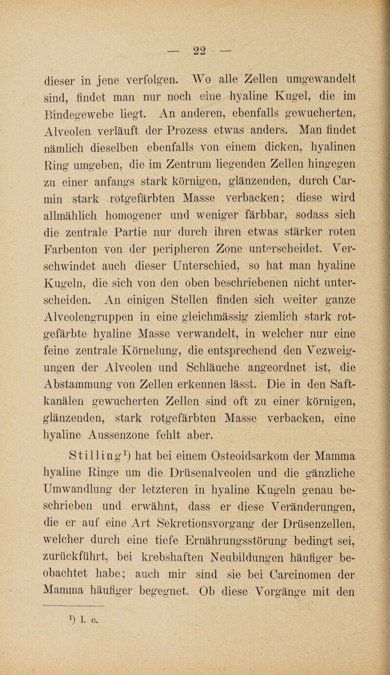 dieser in jene verfolgen. Wo alle Zellen umgewandelt sind, findet man nur noch eine hyaline Kugel, die im Bindegewebe liegt. An anderen, ebenfalls gewucherten, Alveolen verläuft der Prozess etwas anders. Man findet I nämlich dieselben ebenfalls von einem dicken, hyalinen ' Ring umgeben, die im Zentrum liegenden Zellen hingegen ^ zu einer anfangs stark körnigen, glänzenden, durch Car- ^ min stark rotgefärbten Masse verbacken; diese wird ; allmählich homogener und weniger färbbar, sodass sich die zentrale Partie nur durch ihren etwas stärker roten Farbenton von der peripheren Zone unterscheidet. Ver¬ schwindet auch dieser Unterschied, so hat man hyaline Kugeln, die sich von den oben beschriebenen nicht unter- ^ scheiden. An einigen Stellen finden sich weiter ganze j Alveolengruppen in eine gleichmässig ziemlich stark rot- ] gefärbte hyaline Masse verwandelt, in welcher nur eine j feine zentrale Körnelung, die entsprechend den Yezweig- i ungen der Alveolen und Schläuche angeordnet ist, die J Abstammung von Zellen erkennen lässt. Die in den Saft- 1 kanälen gewucherten Zellen sind oft zu einer körnigen, j glänzenden, stark rotgefärbten Masse verbacken, eine ^ hyaline Aussenzone fehlt aber. Stilling^) hat bei einem Osteoidsarkom der Mamma hyaline Ringe um die Drüsenalveolen und die gänzliche Umwandlung der letzteren in hyaline Kugeln genau be¬ schrieben und erwähnt, dass er diese Veränderungen, die er auf eine Art Sekretionsvorgang der Drüsenzellen, welcher durch eine tiefe Ernährungsstörung bedingt sei, zurückführt, bei krebshaften Keubildungen häufiger be¬ obachtet habe; auch mir sind sie bei Carcinomen der Mamma häufiger begegnet. Ob diese Vorgänge mit den 1) 1. c.