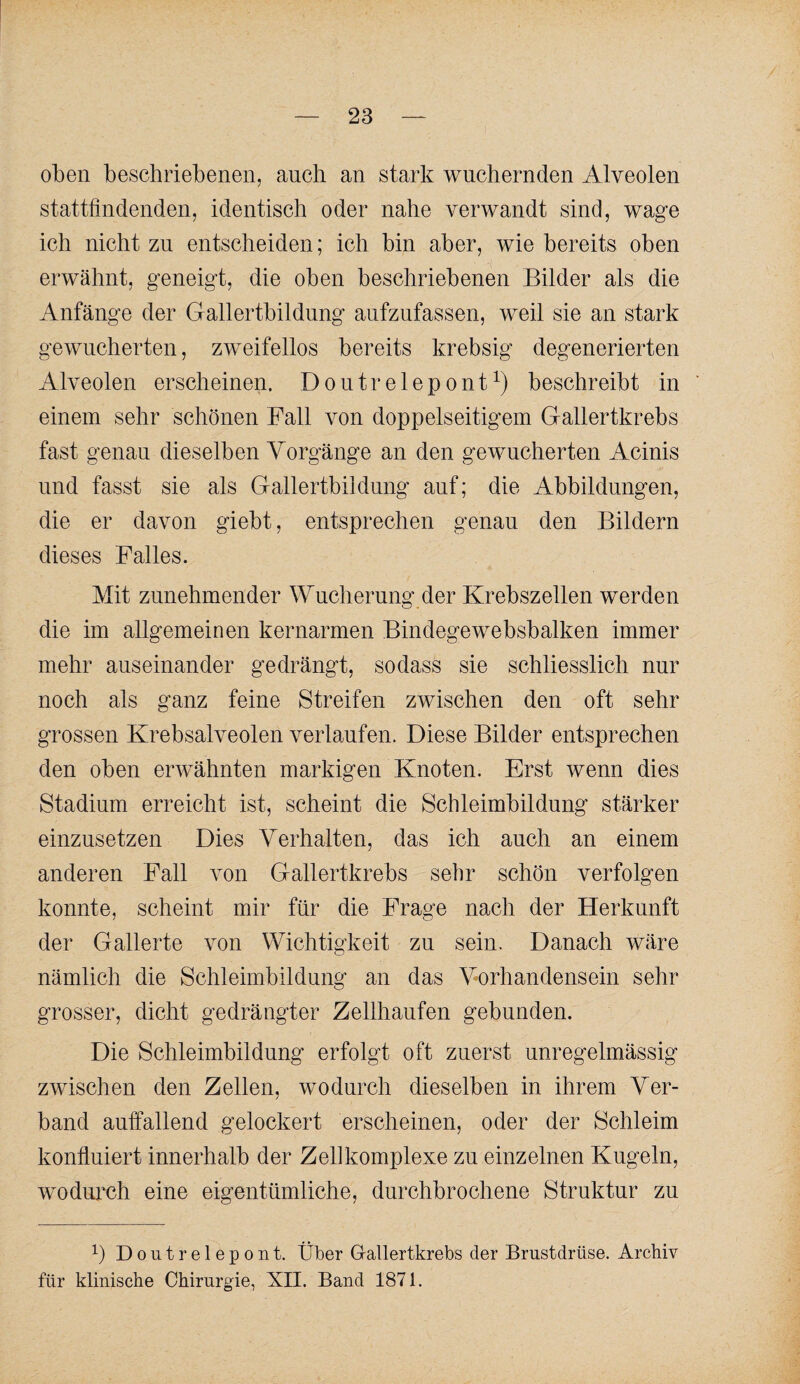 oben beschriebenen, auch an stark wuchernden Alveolen stattfindenden, identisch oder nahe verwandt sind, wage ich nicht zu entscheiden; ich bin aber, wie bereits oben erwähnt, geneigt, die oben beschriebenen Bilder als die Anfänge der Gallertbildung aufzufassen, weil sie an stark gewucherten, zweifellos bereits krebsig degenerierten Alveolen erscheinen. Doutrelepont^) beschreibt in einem sehr schönen Fall von doppelseitigem Gallertkrebs fast genau dieselben Vorgänge an den gewucherten Acinis und fasst sie als Gallertbildung auf; die Abbildungen, die er davon giebt, entsprechen genau den Bildern dieses Palles. Mit zunehmender Wucherung der Krebszellen werden die im allgemeinen kernarmen Bindegewebsbalken immer mehr auseinander gedrängt, so dass sie schliesslich nur noch als ganz feine Streifen zwischen den oft sehr grossen Krebsalveolen verlaufen. Diese Bilder entsprechen den oben erwähnten markigen Knoten. Erst wenn dies Stadium erreicht ist, scheint die Schleimbildung stärker einzusetzen Dies Verhalten, das ich auch an einem anderen Fall von Gallertkrebs sehr schön verfolgen konnte, scheint mir für die Frage nach der Herkunft der Gallerte von Wichtigkeit zu sein. Danach wäre nämlich die Schleimbildung an das Vorhandensein sehr grosser, dicht gedrängter Zellhaufen gebunden. Die Schleimbildung erfolgt oft zuerst unregelmässig zwischen den Zellen, wodurch dieselben in ihrem Ver¬ band anffallend gelockert erscheinen, oder der Schleim konfluiert innerhalb der Zell komplexe zu einzelnen K ugeln, wmdurch eine eigentümliche, durchbrochene Struktur zu 1) Doutrelepont. Über G-allertkrebs der Brustdrüse. Archiv für klinische Chirurgie, XII. Band 1871.