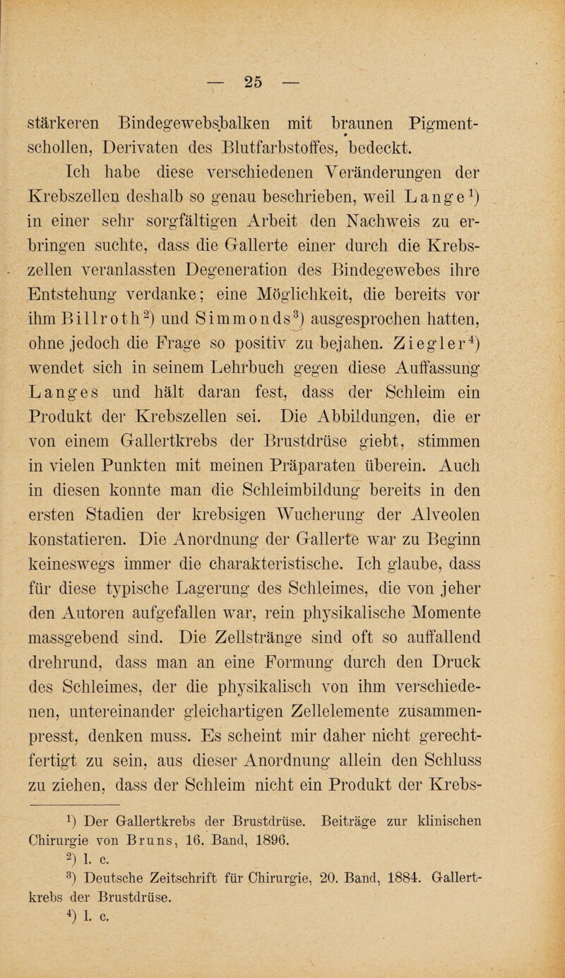 stärkeren Bindegewebsbalken mit braunen Pigment- ¥ schollen, Derivaten des Blutfarbstoffes, bedeckt. Ich habe diese verschiedenen Veränderungen der Krebszellen deshalb so genau beschrieben, weil L a n g e in einer sehr sorgfältigen Arbeit den Nachweis zu er¬ bringen suchte, dass die Gallerte einer durch die Krebs¬ zellen veranlassten Degeneration des Bindegewebes ihre Entstehung verdanke; eine Möglichkeit, die bereits vor ihm Billroth^) und Simmonds^) ausgesprochen hatten, ohne jedoch die Frage so positiv zu bejallen. Ziegler^) wendet sich in seinem Lehrbuch gegen diese Auffassung Langes und hält daran fest, dass der Schleim ein Produkt der Krebszellen sei. Die Abbildungen, die er von einem Gallertkrebs der Brustdrüse giebt, stimmen in vielen Punkten mit meinen Präparaten überein. Auch in diesen konnte man die Schleimbildung bereits in den ersten Stadien der krebsigen Wucherung der Alveolen konstatieren. Die Anordnung der Gallerte w^ar zu Beginn keineswegs immer die charakteristische. Ich glaube, dass für diese typische Lagerung des Schleimes, die von jeher den Autoren aufgefallen war, rein physikalische Momente massgebend sind. Die Zellstränge sind oft so auffallend drehrund, dass man an eine Formung durch den Druck des Schleimes, der die physikalisch von ihm verschiede¬ nen, untereinander gleichartigen Zellelemente zusammen¬ presst, denken muss. Es scheint mir daher nicht gerecht¬ fertigt zu sein, aus dieser Anordnung allein den Schluss zu ziehen, dass der Schleim nicht ein Produkt der Krebs- 1) Der Grallertkrebs der Brustdrüse. Beiträge zur klinischen Chirurgie von Bruns, 16. Band, 1896. 1. c. Deutsche Zeitschrift für Chirurgie, 20. Band, 1884. G-allert- krehs der Brustdrüse. 1. c.