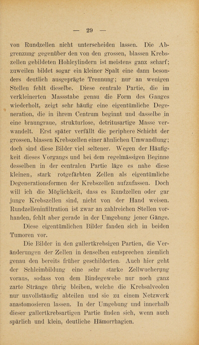 von Rundzellen nicht unterscheiden lassen. Die Ah- gTenznng’ gegenüber den von den grossen, blassen Krebs¬ zellen gebildeten Hohlcylindern ist meistens ganz scharf; zu'weilen bildet sogar ein kleiner Spalt eine dann beson¬ ders deutlich ausgeprägte Trennung; nur an wenigen Stellen fehlt dieselbe. Diese centrale Partie, die im verkleinerten Massstabe genau die Form des Ganges wiederholt, zeigt sehr häufig eine eigentümliche Dege¬ neration, die in ihrem Centrnm beginnt und dasselbe in eine braungraue, strukturlose, detritnsartige Masse ver¬ wandelt. Erst später verfällt die periphere Schicht der grossen, blassen Krebszellen einer ähnlichen Umwandlung; doch sind diese Bilder viel seltener. Wegen der Häufig¬ keit dieses Yorgangs und bei dem regelmässigen Beginne desselben in der centralen Partie läge es nahe diese kleinen, stark rotgefärbten Zellen als eigentümliche Degenerationsformen der Krebszellen aufzufassen. Doch will ich die Möglichkeit, dass es Rundzellen oder gar junge Krebszellen sind, nicht von der Hand weisen. Rundzelleninfiltration ist zwar an zahlreichen Stellen vor¬ handen, fehlt aber gerade in der Umgebung jener Gänge. Diese eigentümlichen Bilder fanden sich in beiden Tumoren vor. Die Bilder in den gallertkrebsigen Partien, die Yer- ändernngen der Zellen in denselben entsprechen ziemlich genau den bereits früher geschilderten. Auch hier geht der Schleimbildnng eine sehr starke Zellwucherpng voraus, so dass von dem Bindegewebe nur noch ganz zarte Stränge übrig bleiben, welche die Krebsalveolen nur unvollständig abteilen und sie zu einem Ketzwerk anastomosieren lassen. In der Umgebung und innerhalb dieser gallertkrebsartigen Partie finden sich, wenn auch spärlich und klein, deutliche Hämorrhagien.