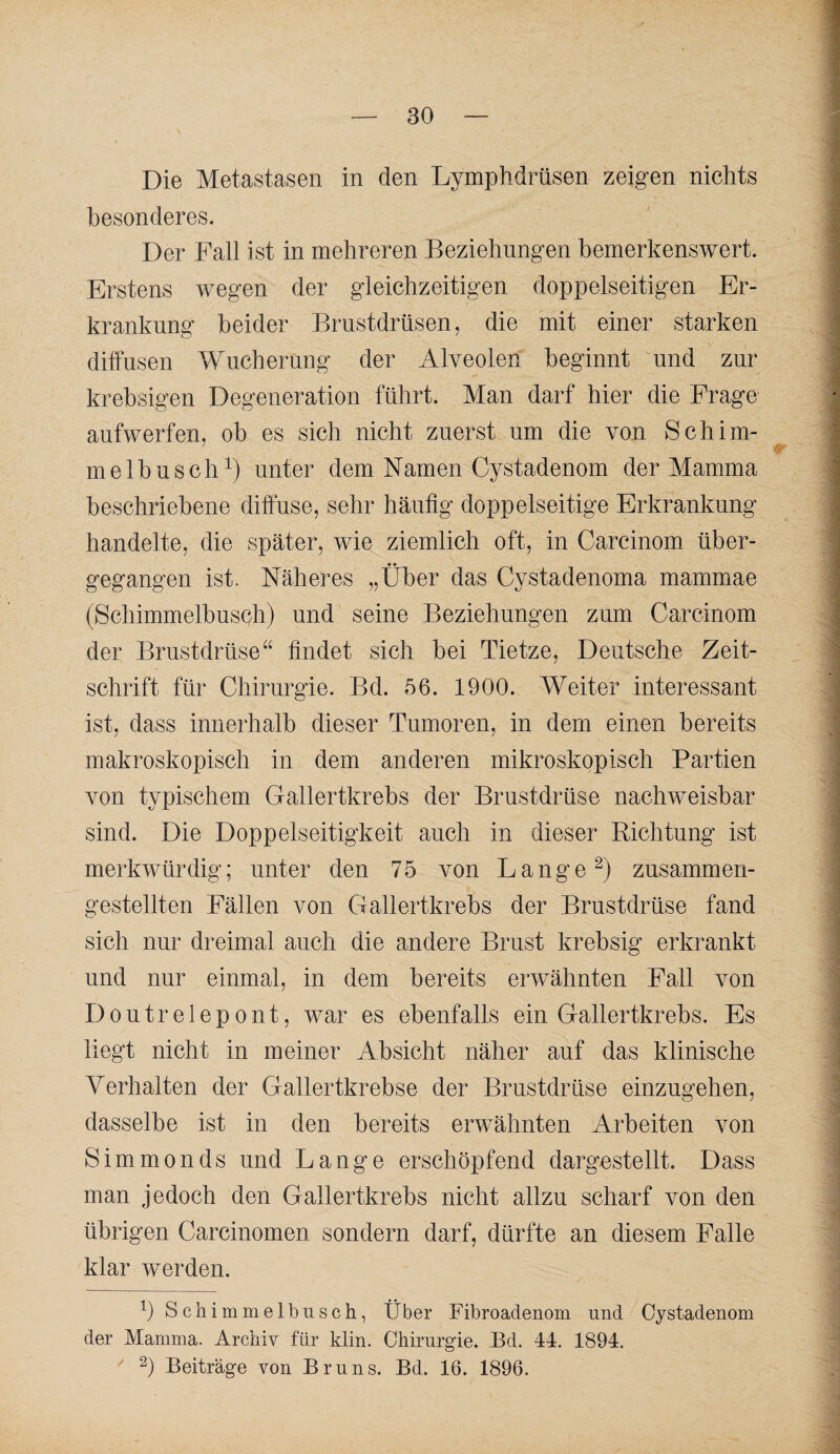 Die Metastasen in den Lymphdrüsen zeigen nichts i besonderes. I Der Fall ist in mehreren Beziehungen bemerkenswert. Erstens wegen der gleichzeitigen doppelseitigen Er- krankung beider Brustdrüsen, die mit einer starken ] diffusen Wucherung der Alveolen beginnt und zur 1 krebsigen Degeneration führt. Man darf hier die Frage r aufwerfen, ob es sich nicht zuerst um die von Sch im- | melbusch^) unter dem hlamen Cystadenom der Mamma | beschriebene diffuse, sehr häufig doppelseitige Erkrankung | handelte, die später, wie ziemlich oft, in Carcinom über- | gegangen ist. Näheres „Über das Cystadenoma mammae | (SchimmelbusQh) und seine Beziehungen zum Carcinom | der Brustdrüse“ findet sich bei Tietze, Deutsche Zeit- | Schrift für Chirurgie. Bd. 56. 1900. Weiter interessant ist, dass innerhalb dieser Tumoren, in dem einen bereits makroskopisch in dem anderen mikroskopisch Partien f 'T von typischem Gallertkrebs der Brustdrüse nachweisbar V sind. Die Doppelseitigkeit auch in dieser Richtung ist 1 merkwürdig; unter den 75 von Lange zusammen- | 'S gestellten Fällen von Gallertkrebs der Brustdrüse fand I sieh nur dreimal auch die andere Brust krebsig erkrankt l und nur einmal, in dem bereits erwähnten Fall von i Doutrelepont, war es ebenfalls ein Gallertkrebs. Es liegt nicht in meiner Absicht näher auf das klinische Verhalten der Gallertkrebse der Brustdrüse einzugehen, dasselbe ist in den bereits erwähnten Arbeiten von Simmonds und Lange erschöpfend dargestellt. Dass man jedoch den Gallertkrebs nicht allzu scharf von den übrigen Carcinomen sondern darf, dürfte an diesem Falle klar werden. 0 Schimmelbusch, Über Fibroadenom und Cystadenom der Mamma. Archiv für klin. Chirurgie. Bd. 44. 1894.  2) Beiträge von Bruns. Bd. 16. 1896.