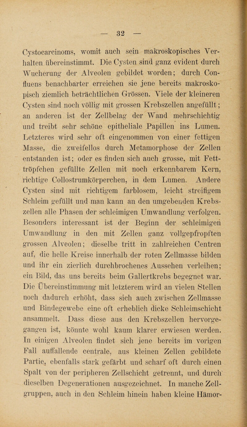 Cystocarcinoms, womit auch sein m.akroskopisches Ver¬ halten übereinstimmt. Die Cysten sind ganz evident durch Wucherung der Alveolen gebildet worden; durch Con- fluens benachbarter erreichen sie jene bereits makrosko¬ pisch ziemlich beträchtlichen Grössen. Viele der kleineren Cysten sind noch völlig mit grossen Krebszellen angefüllt; an anderen ist der Zellbelag der Wand mehrschichtig und treibt sehr schöne epitheliale Papillen ins Lumen. Letzteres wird sehr oft eingenommen von einer fettigen Masse, die zweifellos durch Metamorphose der Zellen entstanden ist; oder es finden sich auch grosse, mit Fett¬ tröpfchen gefüllte Zellen mit noch erkennbarem Kern, richtige Collostrumkörperchen, in dem Lumen. Andere Cysten sind mit richtigem farblosem, leicht streifigem Schleim gefüllt und man kann an den umgebenden Krebs¬ zellen alle Phasen der schleimigen Umwandlung verfolgen. Besonders interessant ist der Beginn der schleimigen Umwandlung in den mit Zellen ganz vollgepfropften grossen Alveolen; dieselbe tritt in zahlreichen Centren auf, die helle Kreise innerhalb der roten Zellmasse bilden und ihr ein zierlich durchbrochenes Aussehen verleihen; ein Bild, das uns bereits beim Gallertkrebs begegnet war. Die Übereinstimmung mit letzterem wird an vielen Stellen noch dadurch erhöht, dass sich auch zwischen Zellmasse und Bindegewebe eine oft erheblich dicke Schleimschicht ansammelt. Dass diese aus den Krebszellen hervorge¬ gangen ist, könnte wohl kaum klarer erwiesen werden. In einigen Alveolen findet sich jene bereits im vorigen Fall auffallende centrale, aus kleinen Zellen gebildete Partie^ ebenfalls stark gefärbt und scharf oft durch einen Spalt von der peripheren Zellschicht getrennt, und durch' dieselben Degenerationen ausgezeichnet. In manche Zell¬ gruppen, auch in den Schleim hinein haben kleine Hämor-