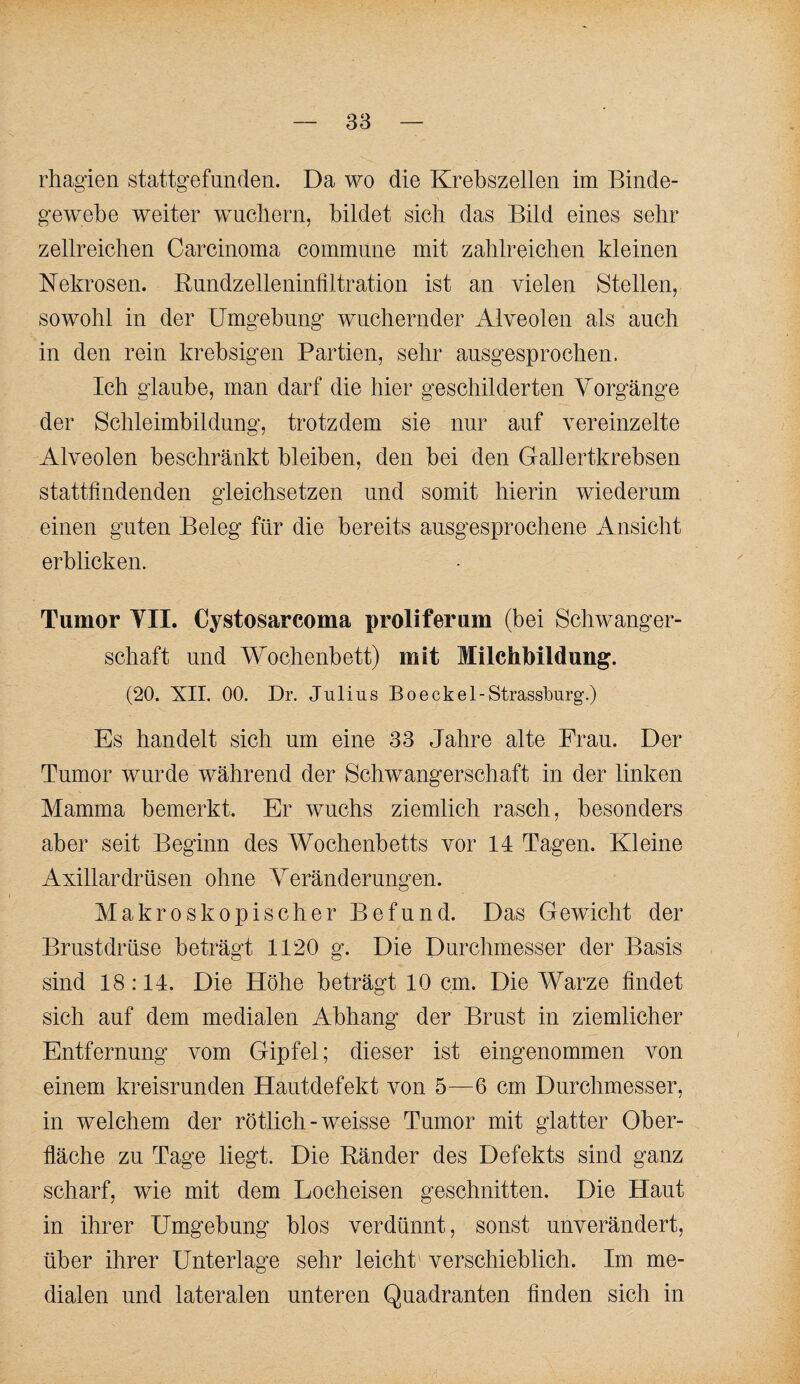 rhagien stattgefunden. Da wo die Krebszellen im Binde¬ gewebe weiter wncliern, bildet sich das Bild eines sehr zellreichen Carcinoma commune mit zahlreichen kleinen Nekrosen. Bnndzelleniniiltration ist an vielen Stellen, sowohl in der Umgebung wuchernder Alveolen als auch in den rein krebsigen Partien, sehr ausgesprochen. Ich glaube, man darf die hier geschilderten Vorgänge der Schleimbildnng, trotzdem sie nur auf vereinzelte Alveolen beschränkt bleiben, den bei den Gallertkrebsen stattfindenden gleichsetzen und somit hierin wiederum einen guten Beleg für die bereits ausgesprochene Ansicht erblicken. Tumor YII. Cystosarcoma proliferum (bei Schwanger¬ schaft und Wochenbett) mit Milchbildung. (20. XII. 00. Dr. Julius Bo ecke 1-Strassburg’.) Es handelt sich um eine 33 Jahre alte Frau. Der Tumor wurde während der Schwangerschaft in der linken Mamma bemerkt. Er wuchs ziemlich rasch, besonders aber seit Beginn des Wochenbetts vor 14 Tagen. Kleine Axillardrüsen ohne Veränderungen. Makroskopischer Befund. Das Gewicht der Brustdrüse beträgt 1120 g. Die Durchmesser der Basis sind 18:14. Die Höhe beträgt 10 cm. Die Warze findet sich auf dem medialen Abhang der Brust in ziemlicher Entfernung vom Gipfel; dieser ist eingenommen von einem kreisrunden Hautdefekt von 5—6 cm Durchmesser, in welchem der rötlich-weisse Tumor mit glatter Ober¬ fläche zu Tage liegt. Die Bänder des Defekts sind ganz scharf, wie mit dem Locheisen geschnitten. Die Haut in ihrer Umgebung blos verdünnt, sonst unverändert, über ihrer Unterlage sehr leicht verschieblich. Im me¬ dialen und lateralen unteren Quadranten finden sich in