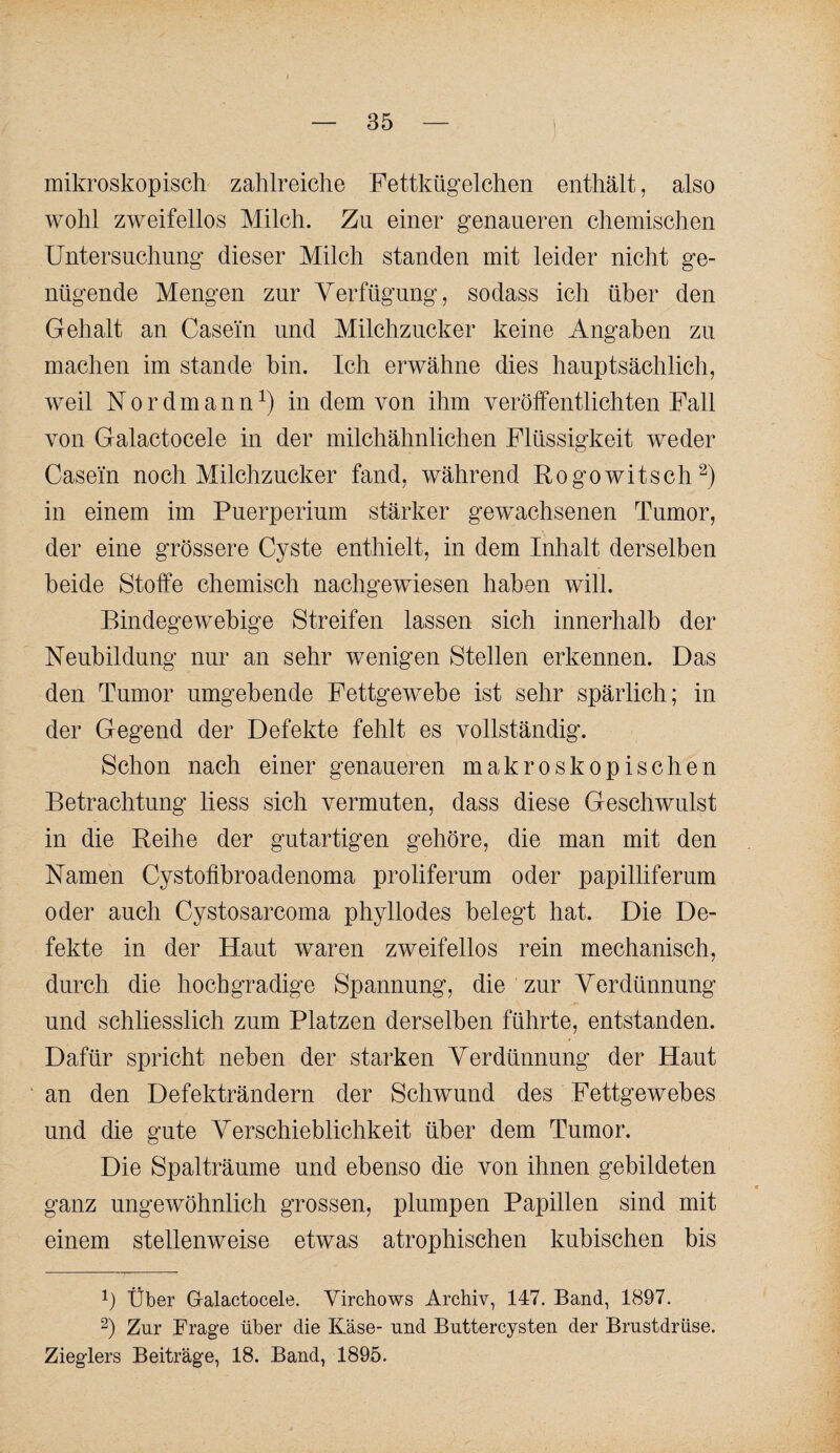 mikroskopisch zahlreiche Fettkügelchen enthält, also wohl zweifellos Milch. Zn einer genaueren chemischen Untersuchung dieser Milch standen mit leider nicht ge¬ nügende Mengen zur Verfügung, sodass ich über den Gehalt an Casein und Milchzucker keine Angaben zu machen im stände hin. Ich erwähne dies hauptsächlich, weil IST 0 r d m a n n in dem von ihm veröffentlichten Fall von Galactocele in der milchähnlichen Flüssigkeit weder Casein noch Milchzucker fand, während Rogowitsch^) in einem im Puerperium stärker gewachsenen Tumor, der eine grössere Cyste enthielt, in dem Inhalt derselben beide Stoffe chemisch nachgewiesen haben will. Bindegewebige Streifen lassen sich innerhalb der Neubildung nur an sehr wenigen Stellen erkennen. Das den Tumor umgebende Fettgewebe ist sehr spärlich; in der Gegend der Defekte fehlt es vollständig. Schon nach einer genaueren makroskopischen Betrachtung liess sich vermuten, dass diese Geschwulst in die Reihe der gutartigen gehöre, die man mit den Namen Cystolibroadenoma proliferum oder papilliferum oder auch Cystosarcoma phyllodes belegt hat. Die De¬ fekte in der Haut waren zweifellos rein mechanisch, durch die hochgradige Spannung, die zur Verdünnung und schliesslich zum Platzen derselben führte, entstanden. Dafür spricht neben der starken Verdünnung der Haut ' an den Defekträndern der Schwund des Fettgewebes und die gute Verschieblichkeit über dem Tumor. Die Spaltränme und ebenso die von ihnen gebildeten ganz ungewöhnlich grossen, plumpen Papillen sind mit einem stellenweise etwas atrophischen kubischen bis 1) Über Gralactocele. Virchows Archiv, 147. Band, 1897. 2) Zur Frage über die Käse- und Buttercysten der Brustdrüse. Zieglers Beiträge, 18. Band, 1895.