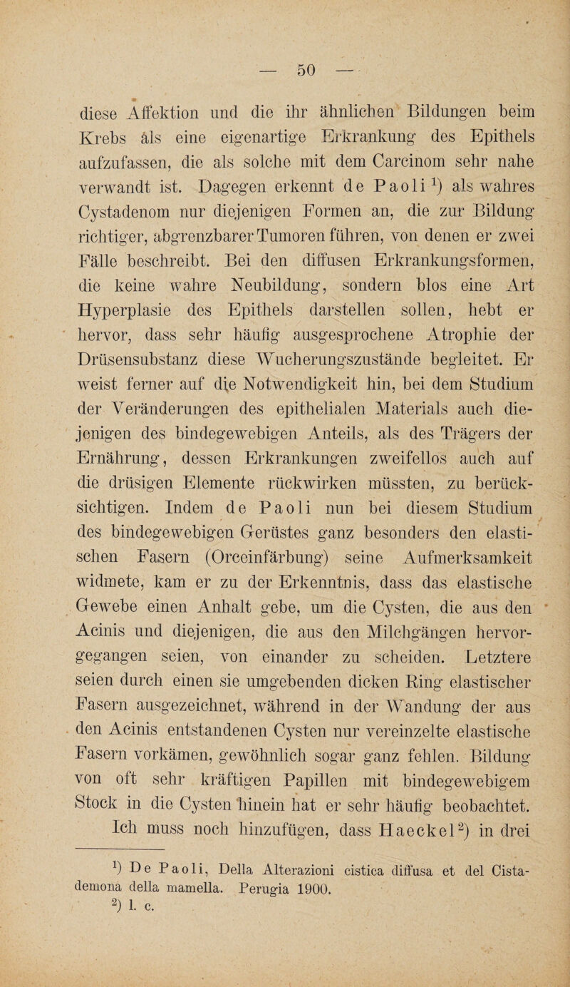 diese Affektion und die ihr ähnlichen Bildungen beim Krebs als eine eigenartige Erkrankung des Epithels aufzufassen, die als solche mit dem Carcinom sehr nahe verwandt ist. Dagegen erkennt de Paoli^) als wahres Cystadenom nur diejenigen Formen an, die zur Bildung richtiger, abgrenzbarer Tumoren führen, von denen er zwei Fälle beschreibt. Bei den diffusen Erkrankungsformen, die keine wahre Neubildung, sondern blos eine Art Hyperplasie des Epithels darstellen sollen, hebt er hervor, dass sehr häufig ausgesprochene Atrophie der Drüsensubstanz diese Wucherungszustände begleitet. Er weist ferner auf die Notwendigkeit hin, bei dem Studium der Veränderungen des epithelialen Materials auch die¬ jenigen des bindegewebigen Anteils, als des Trägers der Ernährung, dessen Erkrankungen zweifellos auch auf die drüsigen Elemente rück wirken müssten, zu berück¬ sichtigen. Indem de Paoli nun bei diesem Studium des bindegewebigen Gerüstes ganz besonders den elasti¬ schen Fasern (Orceinfärbung) seine Aufmerksamkeit widmete, kam er zu der Erkenntnis, dass das elastische Gewebe einen Anhalt gebe, um die Cysten, die aus den ' Acinis und diejenigen, die aus den Milchgängen hervor¬ gegangen seien, von einander zu scheiden. Letztere seien durch einen sie umgebenden dicken Ring elastischer Fasern ausgezeichnet, während in der Wandung der aus den Acinis entstandenen Cysten nur vereinzelte elastische Fasern vorkämen, gewöhnlich sogar ganz fehlen. Bildung von oft sehr kräftigen Papillen mit bindegewebigem Stock in die Cysten hinein hat er sehr häufig beobachtet. Ich muss noch hinzufügen, dass HaeckeD) in drei b De Paoli, Deila Alterazioni cistica diffusa et del Cista- demona della mamella. Perugia 1900. b 1. c.