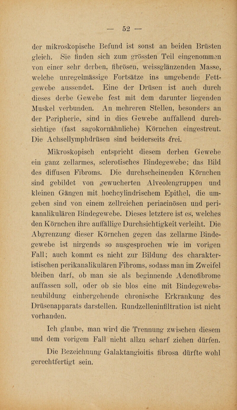 der mikroskopische Befund ist sonst an beiden Brüsten gleich. Sie finden sich zum grössten Teil eingenommen von einer sehr derben, fibrösen, weissglänzenden Masse, welche unregelmässige Fortsätze ins umgebende Fett¬ gewebe aussendet. Eine der Drüsen ist auch durch dieses derbe Gewebe fest mit dem darunter liegenden Muskel verbunden. An mehreren Stellen, besonders an der Peripherie, sind in dies Gewebe auffallend durch¬ sichtige (fast sagokornähnliche) Körnchen eingestreut. Die Achsellymphdrüsen sind beiderseits Trei. Mikroskopisch entspricht diesem derben Gewebe ein ganz zellarmes, sclerotisches Bindegewebe; das Bild des diffusen Fibroms. Die durchscheinenden Körnchen sind gebildet von gewucherten Alveolengruppen und kleinen Gängen mit hochcylindrischem Epithel, die um¬ geben sind von einem zellreichen periacinösen und peri¬ kanalikulären Bindegewebe. Dieses letztere ist es, welches den Körnchen ihre auffällige Durchsichtigkeit verleiht. Die Abgrenzung dieser Körnchen gegen das zellarme Binde¬ gewebe ist nirgends so ausgesprochen wie im vorigen Fall; auch kommt es nicht zur Bildung des charakter¬ istischen perikanalikulären Fibroms, so dass man im Zweifel bleiben darf, ob man sie als beginnende Adenofibrome auffassen soll, oder ob sie blos eine mit Bindegewebs¬ neubildung einhergehende chronische Erkrankung des Drüsenapparats darstellen. Rundzelleninfiltration ist nicht vorhanden. Ich glaube, man wird die Trennung zwischen diesem und dem vorigem Fall nicht allzu scharf ziehen dürfen. Die Bezeichnung Galaktangioitis fibrosa dürfte wohl gerechtfertigt sein.