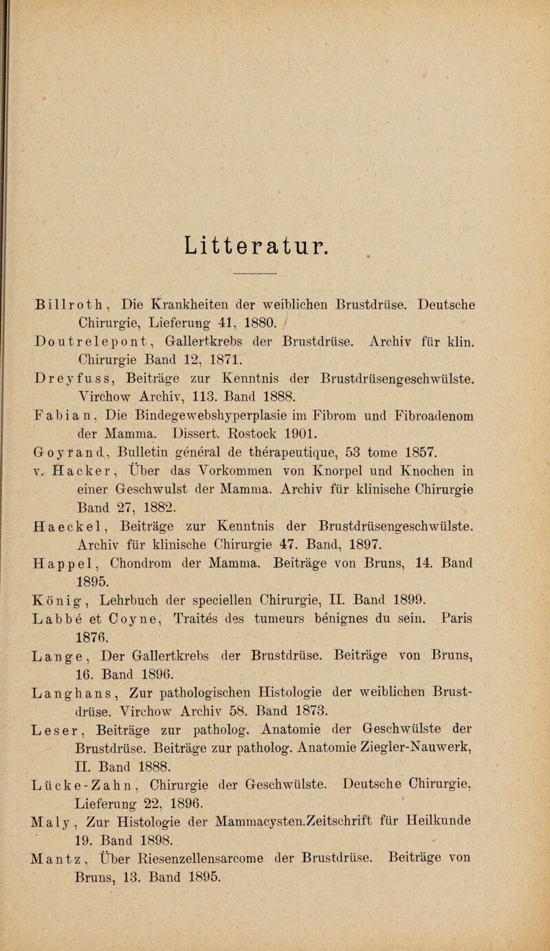 Litteratur. Billroth, Die Krankheiten der weiblichen Brustdrüse. Deutsche Chirurgie, Lieferung- 41, 1880. Doutrelepont, Gallertkrebs der Brustdrüse. Archiv für klin. Chirurgie Band 12, 1871. Dreyfuss, Beiträge zur Kenntnis der Brustdrüsengeschwülste. Virchow Archiv, 113. Band 1888. Fabian, Die Bindegewebshyperplasie im Fibrom und Fibroadenom der Mamma. Dissert. Rostock 1901. Goyrand, Bulletin general de therapeutique, 53 tome 1857. V. Hacker, Über das Vorkommen von Knorpel und Knochen in einer Geschwulst der Mamma. Archiv für klinische Chirurgie Band 27, 1882. Haeckel, Beiträge zur Kenntnis der Brustdrüsengeschwülste. Archiv für klinische Chirurgie 47. Band, 1897. Happel, Chondrom der Mamma. Beiträge von Bruns, 14. Band 1895. König, Lehrbuch der speciellen Chirurgie, II. Band 1899. Labbe et Coyne, Traites des tumeurs benignes du sein. Paris 1876. Lange, Der GaUertkrebs der Brustdrüse. Beiträge von Bruns, 16. Band 1896. Langhans, Zur pathologischen Histologie der weiblichen Brust¬ drüse. Virchow Archiv 58. Band 1873. Leser, Beiträge zur patholog. Anatomie der Geschwülste der Brustdrüse. Beiträge zur patholog. Anatomie Ziegler-Nauwerk, II. Band 1888. Lücke-Zahn, Chirurgie der Geschwülste. Deutsche Chirurgie, Lieferung 22, 1896. Maly, Zur Histologie der Mammacysten.Zeitschrift für Heilkunde 19. Band 1898. Mantz, Über Riesenzellensarcome der Brustdrüse. Beiträge von Bruns, 13. Band 1895.