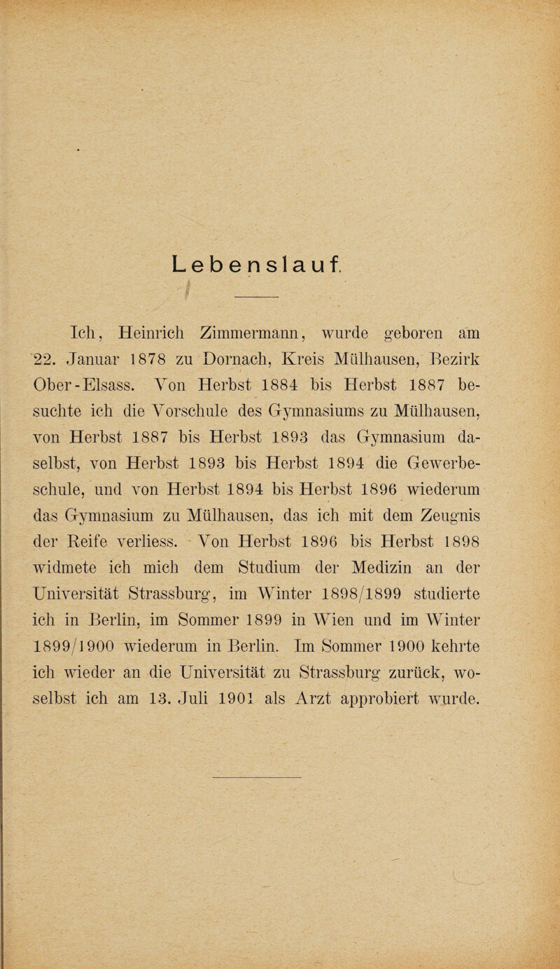 Lebenslauf. Ich, Heinrich Zimmermann, wurde geboren am 22. Januar 1878 zu Dörnach, Kreis Mülhausen, Bezirk Ober-Eisass. Von Herbst 1884 bis Herbst 1887 be¬ suchte ich die Yorschule des G-ymnasiums zu Mülhausen, von Herbst 1887 bis Herbst 1893 das Gymnasium da¬ selbst, von Herbst 1893 bis Herbst 1894 die Gewerbe¬ schule, und von Herbst 1894 bis Herbst 1896 wiederum das Gymnasium zu Mülhausen, das ich mit dem Zeugnis der Reife verliess. Yon Herbst 1896 bis Herbst 1898 widmete ich mich dem Studium der Medizin an der Universität Strassburg, im Winter 1898/1899 studierte ich in Berlin, im Sommer 1899 in Wien und im Winter 1899/1900 wiederum in Berlin. Im Sommer 1900 kehrte ich wieder an die Universität zu Strassburg zurück, wo¬ selbst ich am 13. Juli 1901 als Arzt approbiert wurde.