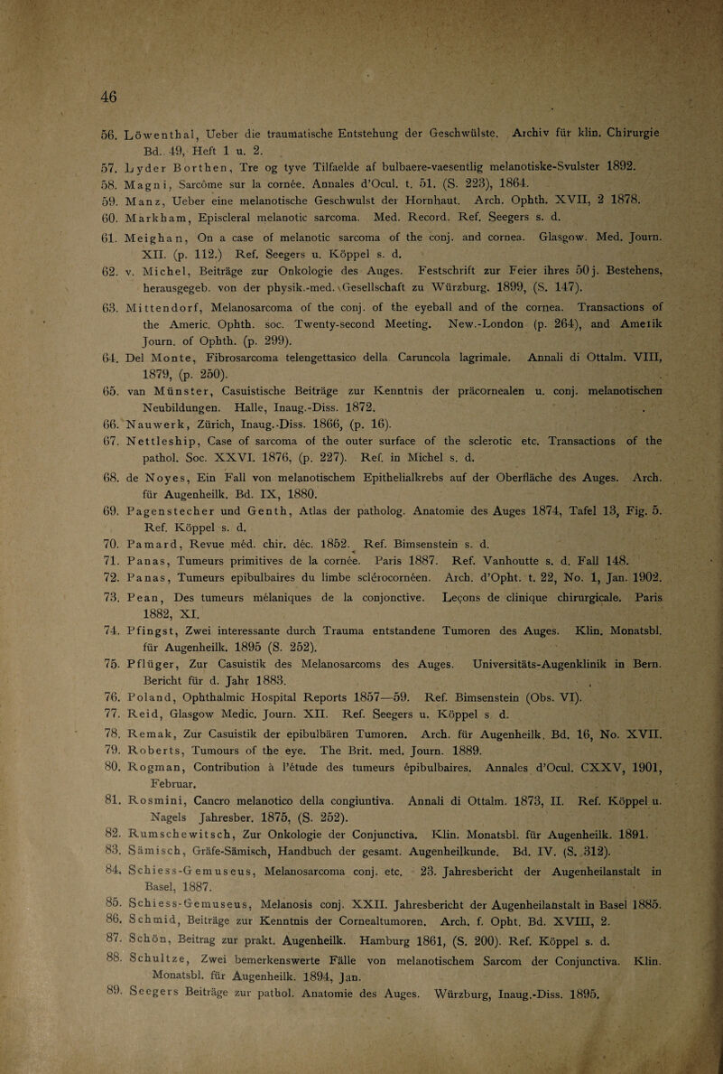 56. Löwenthal, Ueber die traumatische Entstehung der Geschwülste. Archiv für klin. Chirurgie Bd. 49, Heft 1 u. 2. 57. Lyder Börthen, Tre og tyve Tilfaelde af bulbaere-vaesentlig melanotiske-Svulster 1892. 58. Magni, Sarcöme sur la cornee. Annales d’Ocul. t. 51. (S- 223), 1864. 59. Manz, Ueber eine melanotische Geschwulst der Hornhaut. Arch. Ophth. XVII, 2 1878. 60. Markham, Episcleral melanotic sarcoma. Med. Record. Ref. Seegers s. d. 61. Meighan, On a case of melanotic sarcoma of the conj. and cornea. Glasgow. Med. Journ. XII. (p. 112.) Ref. Seegers u. Koppel s. d. 62. v. Michel, Beiträge zur Onkologie des Auges. Festschrift zur Feier ihres 50j. Bestehens, herausgegeb. von der physik.-med. - Gesellschaft zu Würzburg. 1899, (S. 147). 63. Mittendorf, Melanosarcoma of the conj. of the eyeball and of the cornea. Transactions of the Americ. Ophth. soc. Twenty-second Meeting. New.-London (p. 264), and Ameiik Journ. of Ophth. (p. 299). 64. Del Monte, Fibrosarcoma telengettasico della Caruncola lagrimale. Annali di Ottalm. VIII, 1879, (p. 250). 65. van Münster, Casuistische Beiträge zur Kenntnis der präcornealen u. conj. melanotischen Neubildungen. Halle, Inaug.-Diss. 1872. 66. N au werk, Zürich, Inaug.-Diss. 1866, (p. 16). 67. Nettleship, Case of sarcoma of the outer surface of the sclerotic etc. Transactions of the pathol. Soc. XXVI. 1876, (p. 227). Ref. in Michel s. d. 68. de Noyes, Ein Fall von melanotischem Epithelialkrebs auf der Oberfläche des Auges. Arch. für Augenheilk. Bd. IX, 1880. 69. Pagenstecher und Genth, Atlas der patholog. Anatomie des Auges 1874, Tafel 13, Fig. 5. Ref. Koppel s. d. 70. Pamard, Revue med. chir. dec. 1852. Ref. Bimsenstein s. d. 71. Panas, Tumeurs primitives de la cornee. Paris 1887. Ref. Vanhoutte s. d. Fall 148. 72. Panas, Tumeurs epibulbaires du limbe sclerocorneen. Arch. d’Opht. t. 22, No. 1, Jan. 1902. 73. Pean, Des tumeurs melaniques de la conjonctive. Le^ons de clinique chirurgicale. Paris 1882, XI. 74. Pfingst, Zwei interessante durch Trauma entstandene Tumoren des Auges. Klin. Monatsbl. für Augenheilk. 1895 (S. 252). 75- Pflüger, Zur Casuistik des Melanosarcoms des Auges. Universitäts-Augenklinik in Bern. Bericht für d. Jahr 1883. 76. Pol and, Ophthalmie Hospital Reports 1857—59. Ref. Bimsenstein (Obs. VI). 77. Reid, Glasgow Medic. Journ. XII. Ref. Seegers u. Koppel s d. 78. Reraak, Zur Casuistik der epibulbären Tumoren. Arch. für Augenheilk, Bd. 16, No. XVII. 79. Roberts, Tumours of the eye. The Brit. med. Journ. 1889. 80. Rogman, Contribution ä l’etude des tumeurs öpibulbaires. Annales d’Ocul. CXXV, 1901, Februar. 81. Ro smini, Cancro melanotico della congiuntiva. Annali di Ottalm. 1873, II. Ref. Koppel u, Nagels Jahresber. 1875, (S. 252). 82. Rumschewitsch, Zur Onkologie der Conjunctiva. Klin. Monatsbl. für Augenheilk. 1891. 83. Sämisch, Gräfe-Sämisch, Handbuch der gesamt. Augenheilkunde. Bd. IV. (S. 312). 84. Schiess-G emuseus, Melanosarcoma conj. etc. 23. Jahresbericht der Augenheilanstalt in Basel, 1887. 85. Schiess-Gemuseus, Melanosis conj. XXII. Jahresbericht der Augenheilanstalt in Basel 1885. 86. Schmid, Beiträge zur Kenntnis der Cornealtumoren. Arch. f. Opht, Bd. XVIII, 2. 87. Schön, Beitrag zur prakt. Augenheilk. Hamburg 1861, (S. 200). Ref. Koppel s. d. 88. Schultze, Zwei bemerkenswerte Fälle von melanotischem Sarcom der Conjunctiva. Klin. Monatsbl. für Augenheilk. 1894, Jan. 89. Seegers Beiträge zur pathol. Anatomie des Auges. Würzburg, Inaug.-Diss. 1895.