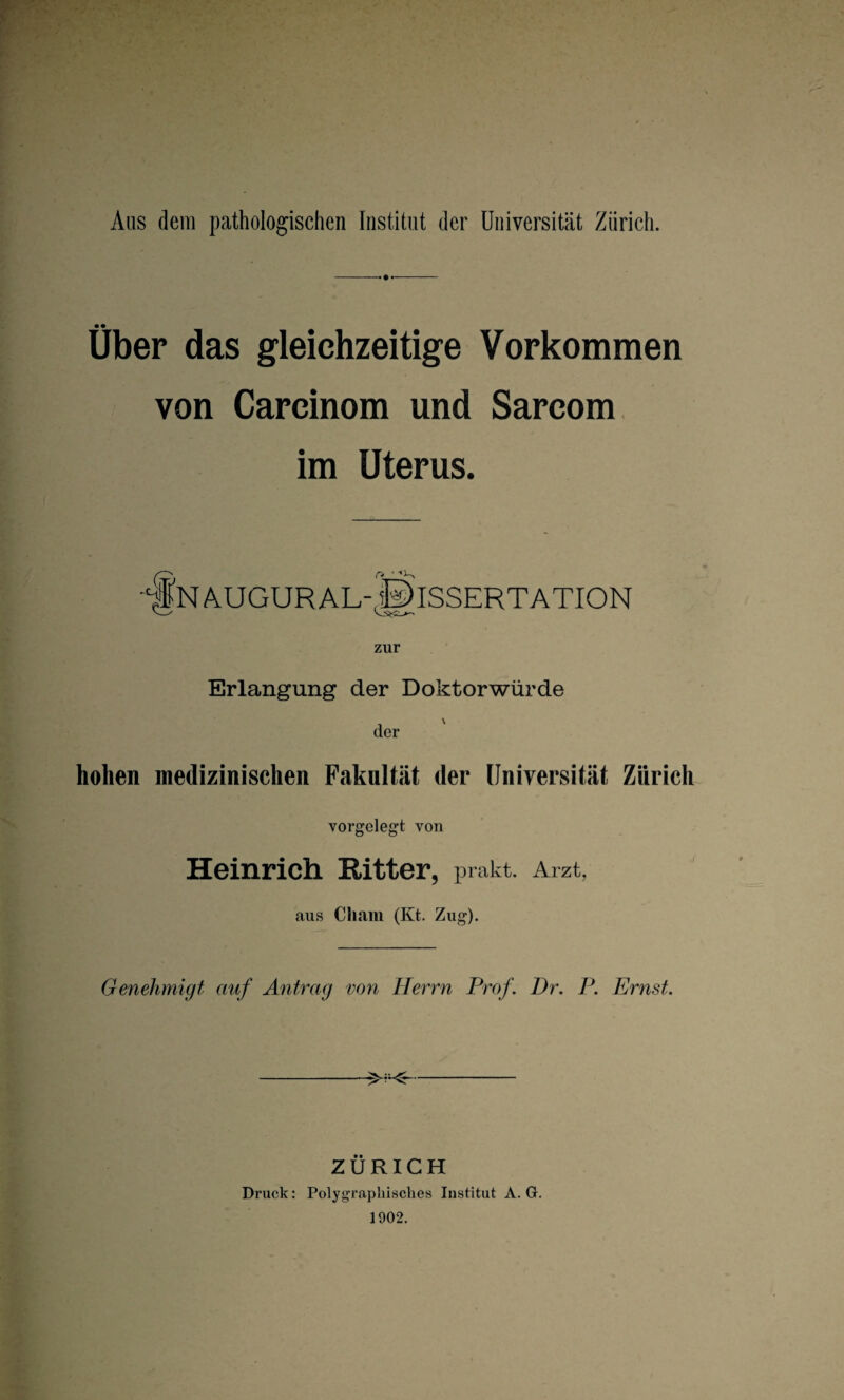 Aus dem pathologischen Institut der Universität Zürich. Über das gleichzeitige Vorkommen von Carcinom und Sarcom im Uterus. zur Erlangung der Doktorwürde der hohen medizinischen Fakultät der Universität Zürich vorgelegt von Heinrich Ritter, prafet. Arzt, aus Cham (Kt. Zug). Genehmigt auf Antrag von Herrn Prof. Dr. P. Ernst. -- ZÜRICH Druck: Polygraphisches Institut A. G. 1902. ■*§N AUGUR AL |0 * t Dissertation