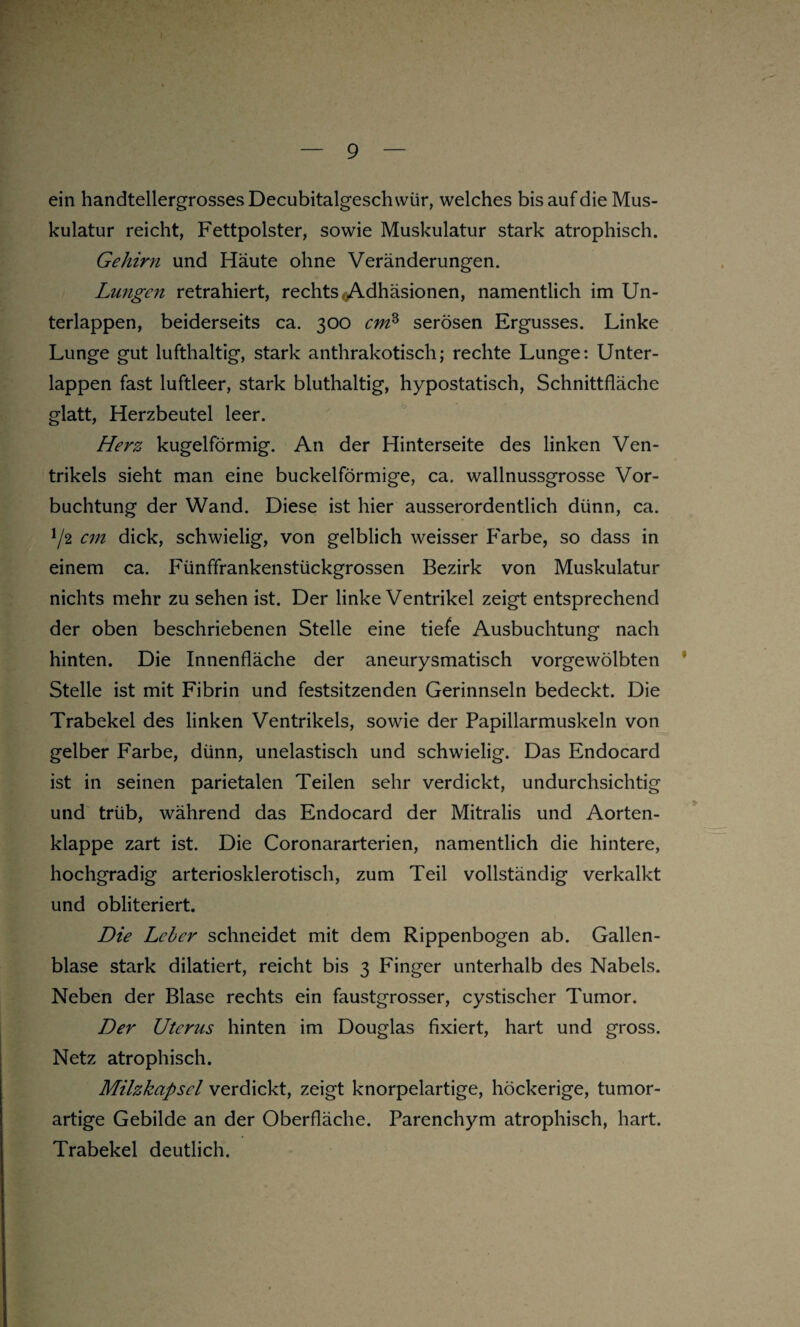 ein handtellergrosses Decubitalgeschwür, welches bis auf die Mus¬ kulatur reicht, Fettpolster, sowie Muskulatur stark atrophisch. Gehirn und Häute ohne Veränderungen. Lungen retrahiert, rechts cAdhäsionen, namentlich im Un¬ terlappen, beiderseits ca. 300 cm3 serösen Ergusses. Linke Lunge gut lufthaltig, stark anthrakotisch; rechte Lunge: Unter¬ lappen fast luftleer, stark bluthaltig, hypostatisch, Schnittfläche glatt, Herzbeutel leer. Herz kugelförmig. An der Hinterseite des linken Ven¬ trikels sieht man eine buckelförmige, ca. wallnussgrosse Vor- buchtung der Wand. Diese ist hier ausserordentlich dünn, ca. 72 cm dick, schwielig, von gelblich weisser Farbe, so dass in einem ca. Fünffrankenstückgrossen Bezirk von Muskulatur nichts mehr zu sehen ist. Der linke Ventrikel zeigt entsprechend der oben beschriebenen Stelle eine tiefe Ausbuchtung nach hinten. Die Innenfläche der aneurysmatisch vorgewölbten Stelle ist mit Fibrin und festsitzenden Gerinnseln bedeckt. Die Trabekel des linken Ventrikels, sowie der Papillarmuskeln von gelber Farbe, dünn, unelastisch und schwielig. Das Endocard ist in seinen parietalen Teilen sehr verdickt, undurchsichtig und trüb, während das Endocard der Mitralis und Aorten¬ klappe zart ist. Die Coronararterien, namentlich die hintere, hochgradig arteriosklerotisch, zum Teil vollständig verkalkt und obliteriert. Die Leber schneidet mit dem Rippenbogen ab. Gallen¬ blase stark dilatiert, reicht bis 3 Finger unterhalb des Nabels. Neben der Blase rechts ein faustgrosser, cystischer Tumor. Der Uterus hinten im Douglas fixiert, hart und gross. Netz atrophisch. Milzkapsel verdickt, zeigt knorpelartige, höckerige, tumor¬ artige Gebilde an der Oberfläche. Parenchym atrophisch, hart. Trabekel deutlich.
