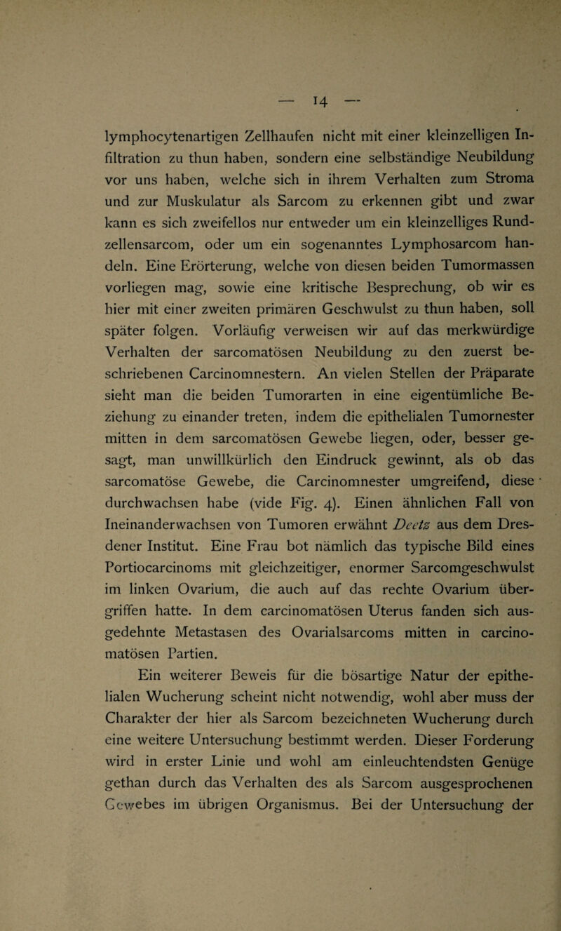 H lymphocytenartigen Zellhaufen nicht mit einer kleinzelligen In¬ filtration zu thun haben, sondern eine selbständige Neubildung vor uns haben, welche sich in ihrem Verhalten zum Stroma und zur Muskulatur als Sarcom zu erkennen gibt und zwar kann es sich zweifellos nur entweder um ein kleinzelliges Rund- zellensarcom, oder um ein sogenanntes Lymphosarcom han¬ deln. Eine Erörterung, welche von diesen beiden Tumormassen vorliegen mag, sowie eine kritische Besprechung, ob wir es hier mit einer zweiten primären Geschwulst zu thun haben, soll später folgen. Vorläufig verweisen wir auf das merkwürdige Verhalten der sarcomatösen Neubildung zu den zuerst be¬ schriebenen Carcinomnestern. An vielen Stellen der Präparate sieht man die beiden Tumorarten in eine eigentümliche Be¬ ziehung zu einander treten, indem die epithelialen Tumornester mitten in dem sarcomatösen Gewebe liegen, oder, besser ge¬ sagt, man unwillkürlich den Eindruck gewinnt, als ob das sarcomatöse Gewebe, die Carcinomnester umgreifend, diese durchwachsen habe (vide Fig. 4). Einen ähnlichen Fall von Ineinander wachsen von Tumoren erv/ähnt Deetz aus dem Dres¬ dener Institut. Eine Frau bot nämlich das typische Bild eines Portiocarcinoms mit gleichzeitiger, enormer Sarcomgeschwulst im linken Ovarium, die auch auf das rechte Ovarium Über¬ griffen hatte. In dem carcinomatösen Uterus fanden sich aus¬ gedehnte Metastasen des Ovarialsarcoms mitten in carcino¬ matösen Partien. Ein weiterer Beweis für die bösartige Natur der epithe¬ lialen Wucherung scheint nicht notwendig, wohl aber muss der Charakter der hier als Sarcom bezeichneten Wucherung durch eine weitere Untersuchung bestimmt werden. Dieser Forderung wird in erster Linie und wohl am einleuchtendsten Genüge gethan durch das Verhalten des als Sarcom ausgesprochenen Gewebes im übrigen Organismus. Bei der Untersuchung der