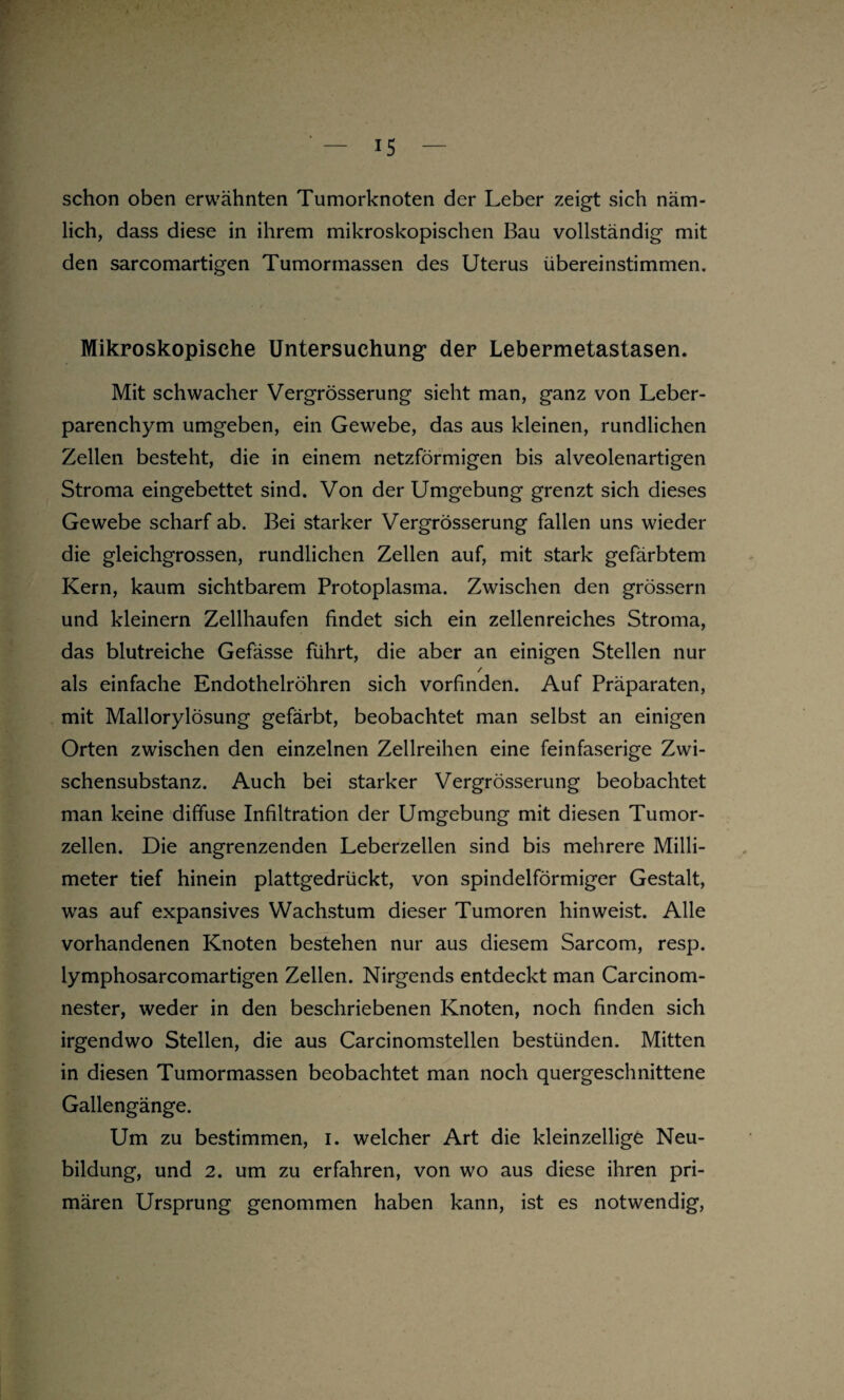 schon oben erwähnten Tumorknoten der Leber zeigt sich näm¬ lich, dass diese in ihrem mikroskopischen Bau vollständig mit den sarcomartigen Tumormassen des Uterus übereinstimmen. Mikroskopische Untersuchung der Lebermetastasen. Mit schwacher Vergrösserung sieht man, ganz von Leber¬ parenchym umgeben, ein Gewebe, das aus kleinen, rundlichen Zellen besteht, die in einem netzförmigen bis alveolenartigen Stroma eingebettet sind. Von der Umgebung grenzt sich dieses Gewebe scharf ab. Bei starker Vergrösserung fallen uns wieder die gleichgrossen, rundlichen Zellen auf, mit stark gefärbtem Kern, kaum sichtbarem Protoplasma. Zwischen den grossem und kleinern Zellhaufen findet sich ein zellenreiches Stroma, das blutreiche Gefässe führt, die aber an einigen Stellen nur / als einfache Endothelröhren sich vorfinden. Auf Präparaten, mit Mallorylösung gefärbt, beobachtet man selbst an einigen Orten zwischen den einzelnen Zellreihen eine feinfaserige Zwi¬ schensubstanz. Auch bei starker Vergrösserung beobachtet man keine diffuse Infiltration der Umgebung mit diesen Tumor¬ zellen. Die angrenzenden Leberzellen sind bis mehrere Milli¬ meter tief hinein plattgedrückt, von spindelförmiger Gestalt, was auf expansives Wachstum dieser Tumoren hin weist. Alle vorhandenen Knoten bestehen nur aus diesem Sarcom, resp. lymphosarcomartigen Zellen. Nirgends entdeckt man Carcinom- nester, weder in den beschriebenen Knoten, noch finden sich irgendwo Stellen, die aus Carcinomstellen bestünden. Mitten in diesen Tumormassen beobachtet man noch quergeschnittene Gallengänge. Um zu bestimmen, i. welcher Art die kleinzellige Neu¬ bildung, und 2. um zu erfahren, von wo aus diese ihren pri¬ mären Ursprung genommen haben kann, ist es notwendig,