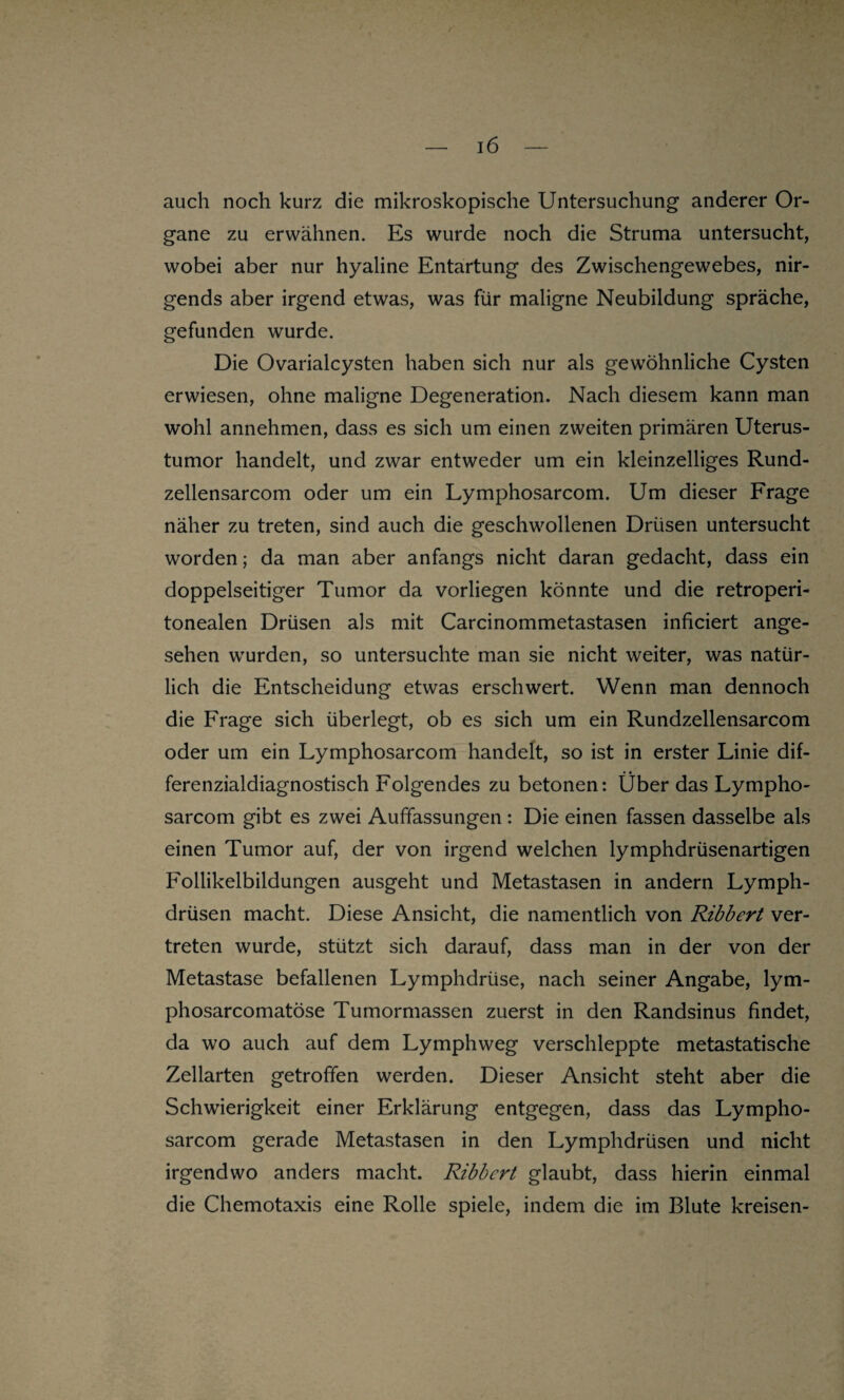 auch noch kurz die mikroskopische Untersuchung anderer Or¬ gane zu erwähnen. Es wurde noch die Struma untersucht, wobei aber nur hyaline Entartung des Zwischengewebes, nir¬ gends aber irgend etwas, was für maligne Neubildung spräche, gefunden wurde. Die Ovarialcysten haben sich nur als gewöhnliche Cysten erwiesen, ohne maligne Degeneration. Nach diesem kann man wohl annehmen, dass es sich um einen zweiten primären Uterus¬ tumor handelt, und zwar entweder um ein kleinzelliges Rund- zellensarcom oder um ein Lymphosarcom. Um dieser Frage näher zu treten, sind auch die geschwollenen Drüsen untersucht worden; da man aber anfangs nicht daran gedacht, dass ein doppelseitiger Tumor da vorliegen könnte und die retroperi- tonealen Drüsen als mit Carcinommetastasen inficiert ange¬ sehen wurden, so untersuchte man sie nicht weiter, was natür¬ lich die Entscheidung etwas erschwert. Wenn man dennoch die Frage sich überlegt, ob es sich um ein Rundzellensarcom oder um ein Lymphosarcom handelt, so ist in erster Linie dif¬ ferenzialdiagnostisch Folgendes zu betonen: Über das Lympho¬ sarcom gibt es zwei Auffassungen: Die einen fassen dasselbe als einen Tumor auf, der von irgend welchen lymphdrüsenartigen Follikelbildungen ausgeht und Metastasen in andern Lymph- drüsen macht. Diese Ansicht, die namentlich von Ribbert ver¬ treten wurde, stützt sich darauf, dass man in der von der Metastase befallenen Lymphdrüse, nach seiner Angabe, lym- phosarcomatöse Tumormassen zuerst in den Randsinus findet, da wo auch auf dem Lymphweg verschleppte metastatische Zellarten getroffen werden. Dieser Ansicht steht aber die Schwierigkeit einer Erklärung entgegen, dass das Lympho¬ sarcom gerade Metastasen in den Lymphdrüsen und nicht irgendwo anders macht. Ribbert glaubt, dass hierin einmal die Chemotaxis eine Rolle spiele, indem die im Blute kreisen-