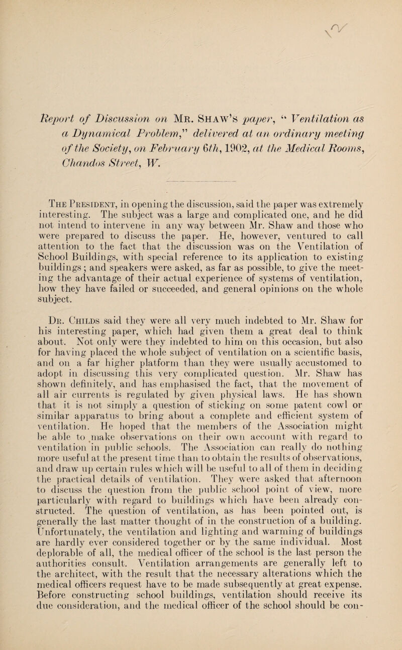 Report of Discussion on Mr. Shaw’s paper, u Ventilation as a Dynamical Problem” delivered at an ordinary meeting of the Society, on February 6th, 1902, at the Medical Rooms, Ghctndos Street, W. The President, in opening the discussion, said the paper was extremely interesting. The subject was a large and complicated one, and he did not intend to intervene in any way between Mr. Shaw and those who were prepared to discuss the paper. He, however, ventured to call attention to the fact that the discussion was on the Ventilation of School Buildings, with special reference to its application to existing buildings ; and speakers were asked, as far as possible, to give the meet¬ ing the advantage of their actual experience of systems of ventilation, how they have failed or succeeded, and general opinions on the whole subject. Dr. Childs said they were all very much indebted to Mr. Shaw for his interesting paper, which had given them a great deal to think about. Not only were they indebted to him on this occasion, but also for having placed the whole subject of ventilation on a scientific basis, and on a far higher platform than they were usually accustomed to adopt in discussing this very complicated question. Mr. Shaw has shown definitely, and has emphasised the fact, that the movement of all air currents is regulated by given physical laws. He has shown that it is not simply a question of sticking on some patent cowl or similar apparatus to bring about a complete and efficient system of ventilation. He hoped that the members of the Association might be able to make observations on their own account with regard to ventilation in public schools. The Association can really do nothing more useful at the present time than to obtain the results of observations, and draw up certain rules which will be useful to all of them in deciding the practical details of ventilation. They were asked that afternoon to discuss the question from the public school point of view, more particularly with regard to buildings which have been already con¬ structed. The question of ventilation, as has been pointed out, is generally the last matter thought of in the construction of a building. Unfortunately, the ventilation and lighting and warming of buildings are hardly ever considered together or by the same individual. Most deplorable of all, the medical officer of the school is the last person the authorities consult. Ventilation arrangements are generally left to the architect, with the result that the necessary alterations which the medical officers request have to be made subsequently at great expense. Before constructing school buildings, ventilation should receive its due consideration, and the medical officer of the school should be con-