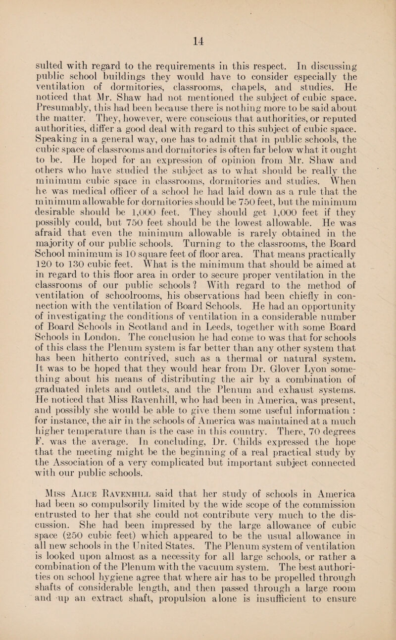 suited with regard to the requirements in this respect. In discussing public school buildings they would have to consider especially the ventilation of dormitories, classrooms, chapels, and studies. He noticed that Mr. Shaw had not mentioned the subject of cubic space. Presumably, this had been because there is nothing more to be said about the matter. They, however, were conscious that authorities, or reputed authorities, differ a good deal with regard to this subject of cubic space. Speaking in a general way, one has to admit that in public schools, the cubic space of classrooms and dormitories is often far below what it ought to be. He hoped for an expression of opinion from Mr. Shaw and others who have studied the subject as to what should be really the minimum cubic space in classrooms, dormitories and studies. When he wxas medical officer of a school he had laid down as a rule that the minimum allowable for dormitories should be 750 feet, but the minimum desirable should be 1,000 feet. They should get 1,000 feet if they possibly could, but 750 feet should be the lowest allowable. He was afraid that even the minimum allowable is rarety obtained in the majority of our public schools. Turning to the classrooms, the Board School minimum is 10 square feet of floor area. That means practically 120 to 130 cubic feet. What is the minimum that should be aimed at in regard to this floor area in order to secure proper ventilation in the classrooms of our public schools ? With regard to the method of ventilation of schoolrooms, his observations had been chiefly in con¬ nection with the ventilation of Board Schools. He had an opportunity of investigating the conditions of ventilation in a considerable number of Board Schools in Scotland and in Leeds, together with some Board Schools in London. The conclusion he had come to was that for schools of this class the Plenum system is far better than any other system that has been hitherto contrived, such as a thermal or natural system. It was to be hoped that they would hear from Dr. Glover Lyon some¬ thing about his means of distributing the air by a combination of graduated inlets and outlets, and the Plenum and exhaust systems. He noticed that Miss Ravenhill, who had been in America, was present, and possibly she would be able to give them some useful information : for instance, the air in the schools of America was maintained at a much higher temperature than is the case in this country. There, 70 degrees F. was the average. In concluding, Dr. Childs expressed the hope that the meeting might be the beginning of a real practical study by the Association of a very complicated but important subject connected with our public schools. Miss Alice Ravenhill said that her study of schools in America had been so compulsorily limited by the wide scope of the commission entrusted to her that she could not contribute very much to the dis¬ cussion. She had been impressed by the large allowance of cubic space (250 cubic feet) which appeared to be the usual allowance in all new schools in the United States. The Plenum system of ventilation is looked upon almost as a necessity for all large schools, or rather a combination of the Plenum with the vacuum system. The liest authori¬ ties on school hygiene agree that where air has to be propelled through shafts of considerable length, and then passed through a large room and up an extract shaft, propulsion alone is insufficient to ensure