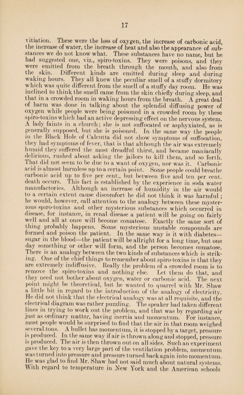 vitiation. These were the loss of oxygen, the increase of carbonic acid, the increase of water, the increase of heat and also the appearance of sub¬ stances we do not know what. These substances have no name, but he had suggested one, viz., spiro-toxins. They were poisons, and they were emitted from the breath through the mouth, and also from the skin. Different kinds are emitted during sleep and during waking hours. They all knew the peculiar smell of a stuffy dormitory which was quite different from the smell of a stuffy day room. He was inclined to think the smell came from the skin chiefly during sleep, and that in a crowded room in waking hours from the breath. A great deal of harm was done in talking about the splendid diffusing power of oxygen while people were being poisoned in a crowded room by these spiro-toxins which had an active depressing effect on the nervous system. A lady faints in a church; she is not suffocated or asphyxiated, as is generally supposed, but she is poisoned. In the same way the people in the Black Hole of Calcutta did not show symptoms of suffocation, they had symptoms of fever, that is that although the air was extremely humid they suffered the most dreadful thirst, and became maniacally delirious, rushed about asking the jailors to kill them, and so forth. 1 hat did not seem to be due to a want of oxygen, nor was it. Carbonic acid is almost harmless up to a certain point. Some people could breathe carbonic acid up to five per cent., but between five and ten per cent, death occurs. This fact is established by the experience in soda water manufactories. Although an increase of humidity in the air would to a certain extent cause discomfort he did not think it was harmful; he would, however, call attention to the analogy between these myster¬ ious spiro-toxins and other mysterious substances which occurred in disease, for instance, in renal disease a patient will be going on fairly well and all at once will become comatose. Exactly the same sort of thing probably happens. Some mysterious unstable compounds are formed and poison the patient. In the same way is it with diabetes— sugar in the blood—the patient will be allright for a long time, but one day something or other will form, and the person becomes comatose. There is an analogy between the two kinds of substances which is strik¬ ing. One of the chief things to remember about spiro-toxins is that they are extremely indiffusive. Really the problem of a crowded room is to remove the spiro-toxins and nothing else. Let them do that, and they need not bother about oxygen, water or carbonic acid. The next point might be theoretical, but he wanted to quarrel with Mr. Shaw a little bit in regard to the introduction, of the analogy of electricity. He did not think that the electrical analogy was at all requisite, and the electrical diagram was rather puzzling. The speaker had taken different lines in trying to work out the problem, and that was by regarding air just as ordinary matter, haying inertia and momentum. For instance, most people would be surprised to find that the air in that room weighed several tons. A bullet has momentum, it is stopped by a target, pressure is produced. In the same way if air is thrown along and stopped, pressure is produced. The air is then thrown out on all sides. Such an experiment gave the key to a very large part of the ventilation problem, momentum was turned into pressure and pressure turned back again into momentum. He was glad to find Mr. Shaw had not said much about natural systems. With regard to temperature in New York and the American schools