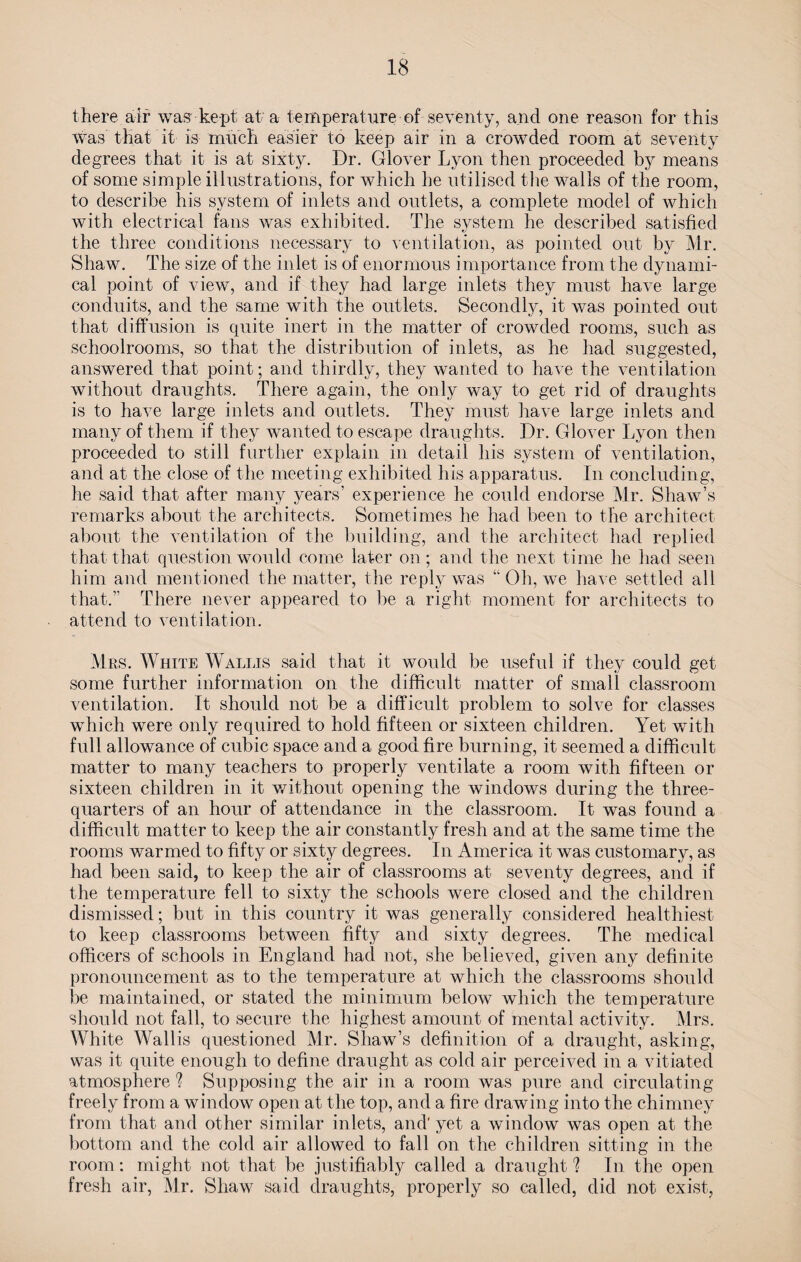 there air was kept at a temperature of seventy, and one reason for this was that it is much easier to keep air in a crowded room at seventy degrees that it is at sixty. Dr. Glover Lyon then proceeded by means of some simple illustrations, for which he utilised the walls of the room, to describe his system of inlets and outlets, a complete model of which with electrical fans was exhibited. The system he described satisfied the three conditions necessary to ventilation, as pointed out by Mr. Shaw. The size of the inlet is of enormous importance from the dynami¬ cal point of view, and if they had large inlets they must have large conduits, and the same with the outlets. Secondly, it was pointed out that diffusion is quite inert in the matter of crowded rooms, such as schoolrooms, so that the distribution of inlets, as he had suggested, answered that point; and thirdly, they wanted to have the ventilation without draughts. There again, the only way to get rid of draughts is to have large inlets and outlets. They must have large inlets and many of them if they wanted to escape draughts. Dr. Glover Lyon then proceeded to still further explain in detail his system of ventilation, and at the close of the meeting exhibited his apparatus. In concluding, he said that after many years’ experience he could endorse Mr. Shaw’s remarks about the architects. Sometimes he had been to the architect about the ventilation of the building, and the architect had replied that that question would come later on; and the next time he had seen him and mentioned the matter, the reply was “ Oh, we have settled all that.’’ There never appeared to be a right moment for architects to attend to ventilation. Mrs. White Wallis said that it would be useful if they could get some further information on the difficult matter of small classroom ventilation. It should not be a difficult problem to solve for classes which were only required to hold fifteen or sixteen children. Yet with full allowance of cubic space and a good fire burning, it seemed a difficult matter to many teachers to properly ventilate a room with fifteen or sixteen children in it without opening the windows during the three- quarters of an hour of attendance in the classroom. It was found a difficult matter to keep the air constantly fresh and at the same time the rooms warmed to fifty or sixty degrees. In America it was customary, as had been said, to keep the air of classrooms at seventy degrees, and if the temperature fell to sixty the schools were closed and the children dismissed; but in this country it was generally considered healthiest to keep classrooms between fifty and sixty degrees. The medical officers of schools in England had not, she believed, given any definite pronouncement as to the temperature at which the classrooms should be maintained, or stated the minimum below which the temperature should not fall, to secure the highest amount of mental activity. Mrs. White Wallis questioned Mr. Shaw’s definition of a draught, asking, was it quite enough to define draught as cold air perceived in a vitiated atmosphere ? Supposing the air in a room was pure and circulating freely from a window open at the top, and a fire drawing into the chimney from that and other similar inlets, and' yet a window was open at the bottom and the cold air allowed to fall on the children sitting in the room: might not that be justifiably called a draught ? In the open fresh air, Mr. Shaw said draughts, properly so called, did not exist,