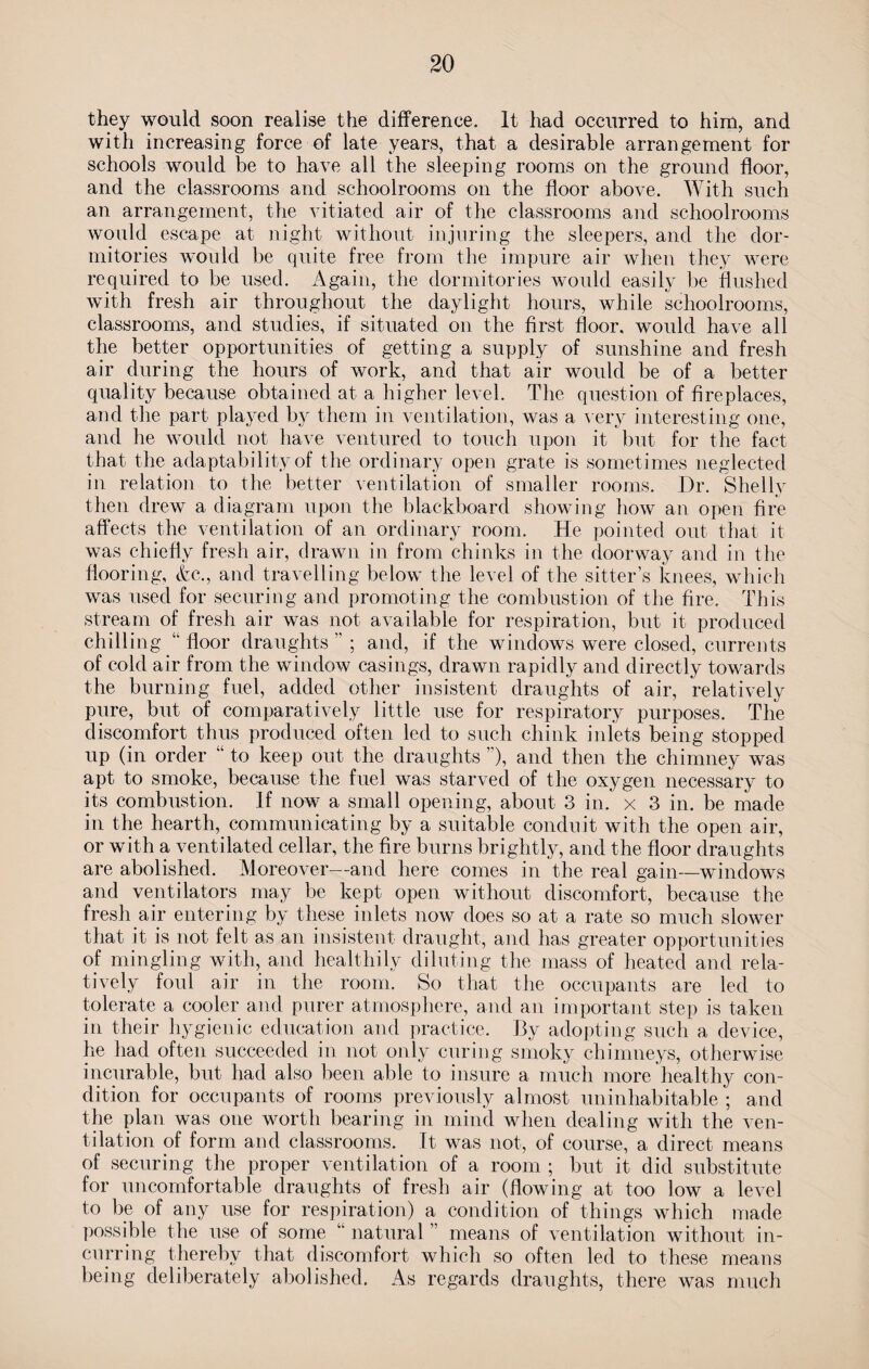 they would soon realise the difference. It had occurred to him, and with increasing force of late years, that a desirable arrangement for schools would be to have all the sleeping rooms on the ground floor, and the classrooms and schoolrooms on the floor above. With such an arrangement, the vitiated air of the classrooms and schoolrooms would escape at night without injuring the sleepers, and the dor¬ mitories would be quite free from the impure air when they were required to be used. Again, the dormitories would easily be flushed with fresh air throughout the daylight hours, while schoolrooms, classrooms, and studies, if situated on the first floor, would have all the better opportunities of getting a supply of sunshine and fresh air during the hours of work, and that air would be of a better quality because obtained at a higher level. The question of fireplaces, and the part played by them in ventilation, was a very interesting one, and he would not have ventured to touch upon it but for the fact that the adaptability of the ordinary open grate is sometimes neglected in relation to the better ventilation of smaller rooms. Dr. Shelly then drew a diagram upon the blackboard showing how an open fire affects the ventilation of an ordinary room. He pointed out that it was chiefly fresh air, drawn in from chinks in the doorway and in the flooring, &c., and travelling below the level of the sitter’s knees, which was used for securing and promoting the combustion of the fire. This stream of fresh air was not available for respiration, but it produced chilling “floor draughts”; and, if the windows were closed, currents of cold air from the window casings, drawn rapidly and directly towards the burning fuel, added other insistent draughts of air, relatively pure, but of comparatively little use for respiratory purposes. The discomfort thus produced often led to such chink inlets being stopped up (in order “ to keep out the draughts ”), and then the chimney was apt to smoke, because the fuel was starved of the oxygen necessary to its combustion. If now a small opening, about 3 in. x 3 in. be made in the hearth, communicating by a suitable conduit with the open air, or with a ventilated cellar, the fire burns brightly, and the floor draughts are abolished. Moreover—and here comes in the real gain—windows and ventilators may be kept open without discomfort, because the fresh air entering by these inlets now does so at a rate so much slower that it is not felt as an insistent draught, and has greater opportunities of mingling with, and healthily diluting the mass of heated and rela¬ tively foul air in the room. So that the occupants are led to tolerate a cooler and purer atmosphere, and an important step is taken in their hygienic education and practice. By adopting such a device, he had often succeeded in not only curing smoky chimneys, otherwise incurable, but had also been able to insure a much more healthy con¬ dition for occupants of rooms previously almost uninhabitable ; and the plan was one worth bearing in mind when dealing with the ven¬ tilation of form and classrooms. It was not, of course, a direct means of securing the proper ventilation of a room ; but it did substitute for uncomfortable draughts of fresh air (flowing at too low a level to be of any use for respiration) a condition of things which made possible the use of some “ natural ” means of ventilation without in¬ curring thereby that discomfort which so often led to these means being deliberately abolished. As regards draughts, there was much