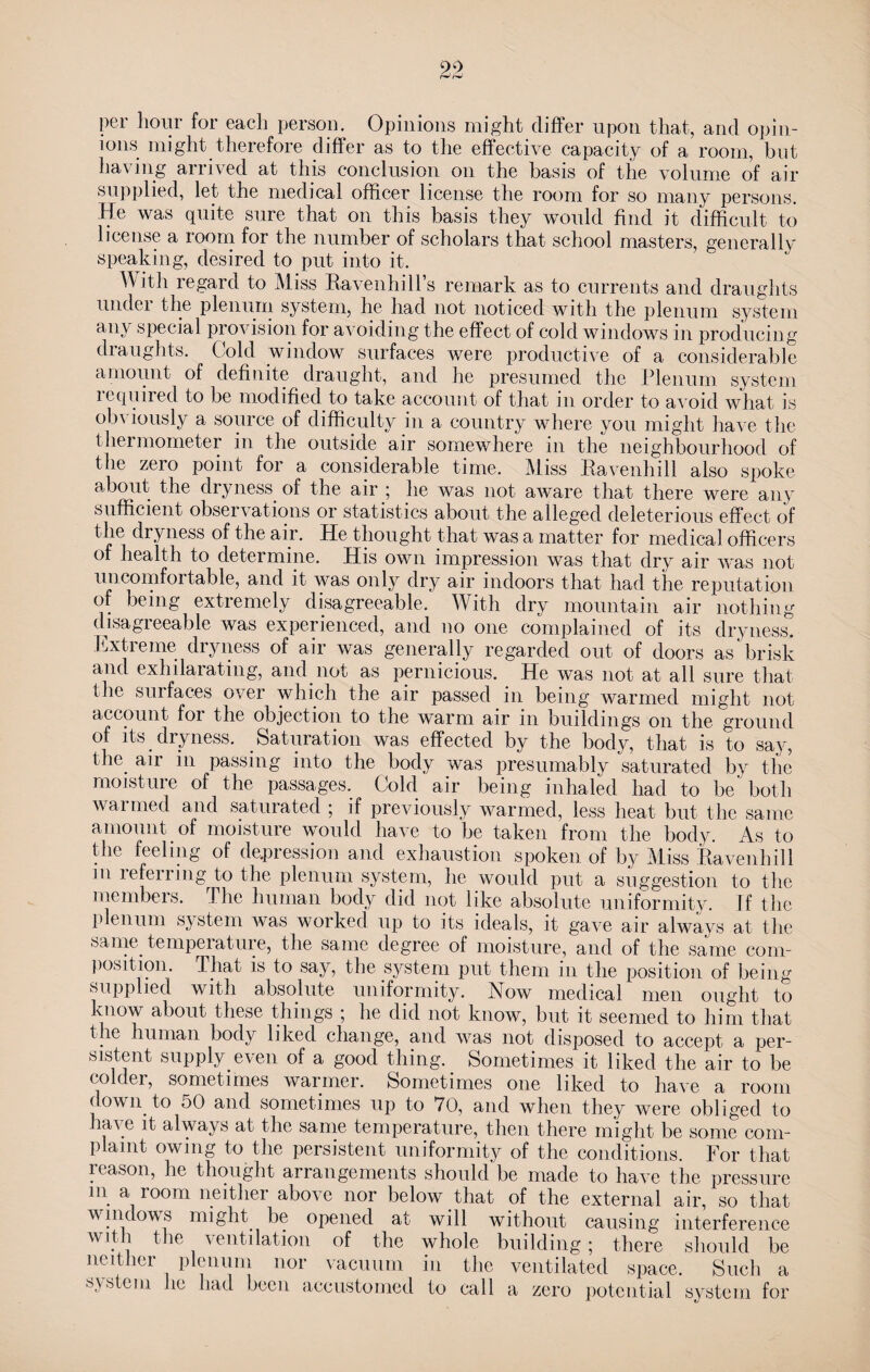 per hour for each person. Opinions might differ upon that, ancl opin¬ ions might therefore differ as to the effective capacity of a room, but having arrived at this conclusion on the basis of the volume of air supplied, let the medical officer license the room for so many persons. He was quite sure that on this basis they would find it difficult to license a room for the number of scholars that school masters, generally speaking, desired to put into it. W ith regard to Miss Ravenhill’s remark as to currents and draughts undei the plenum system, he had not noticed with the plenum system any special provision for avoiding the effect of cold windows in producing draughts. Cold window surfaces were productive of a considerable amount of definite draught, and he presumed the Plenum system required to be modified to take account of that in order to avoid what is obviously a source of difficulty in a country where you might have the thermometer in the outside air somewhere in the neighbourhood of the zero point for a considerable time. Miss Ravenhill also spoke about the dryness of the air ; he was not aware that there were any sufficient observations or statistics about the alleged deleterious effect of the dryness of the air. He thought that was a matter for medical officers of health to determine. His own impression was that dry air was not imcomfoi table, and it was only dry air indoors that had the reputation of being extremely disagreeable. With dry mountain air nothing disagreeable was experienced, and no one complained of its dryness. Extreme dryness of air was generally regarded out of doors as brisk and exhilarating, and not as pernicious. He was not at all sure that the surfaces over which the air passed in being warmed might not account foi the objection to the warm air in buildings on the ground of its dryness. Saturation was effected by the body, that is to say, the air in passing into the body was presumably saturated by the moisture of the passages. Cold air being inhaled had to be both warmed and saturated ; if previously warmed, less heat but the same amount of moisture would have to be taken from the body. As to the feeling of depression and exhaustion spoken of by Miss Ravenhill m referring to the plenum system, he would put a suggestion to the members. The human body did not like absolute uniformity. If the plenum system was worked up to its ideals, it gave air always at the same temperature, the same degree of moisture, and of the same com¬ position. That is to say, the system put them in the position of being supplied with absolute uniformity. Now medical men ought to know about these things ; he did not know, but it seemed to him that the human body liked change, and was not disposed to accept a per¬ sistent supply even of a good thing. Sometimes it liked the air to be colder, sometimes warmer. Sometimes one liked to have a room down to 50 and sometimes up to 70, and when they were obliged to la\e it always at the same temperature, then there might be some com¬ plaint owing to the persistent uniformity of the conditions. For that reason, he thought arrangements should be made to have the pressure m a room neither above nor below that of the external air, so that v widows might be opened at will without causing interference with the ventilation of the whole building; there should be neither plenum nor vacuum in the ventilated space. Such a system lie had been accustomed to call a zero potential system for