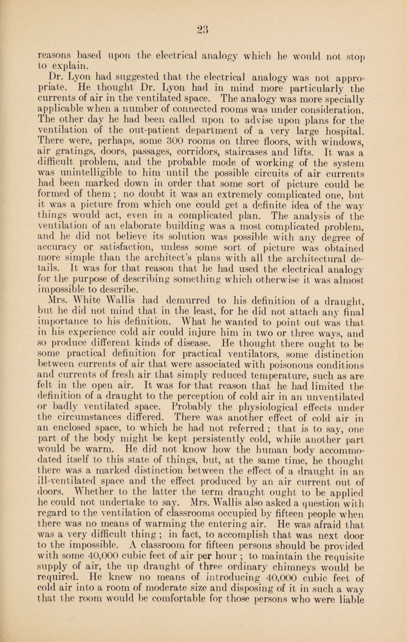 reasons based upon the electrical analogy which he would not stop to explain. Dr. Lyon had suggested that the electrical analogy was not appro¬ priate. He thought Dr. Lyon had in mind more particularly the currents of air in the ventilated space. The analogy was more specially applicable when a number of connected rooms was under consideration. The other day he had been called upon to advise upon plans for the ventilation of the out-patient department of a very large hospital. There were, perhaps, some 300 rooms on three floors, with windows, air gratings, doors, passages, corridors, staircases and lifts. It was a difficult problem, and the probable mode of working of the system was unintelligible to him until the possible circuits of air currents had been marked down in order that some sort of picture could be formed of them ; no doubt it was an extremely complicated one, but it was a picture from which one could get a definite idea of the way things would act, even in a complicated plan. The analysis of the ventilation of an elaborate building was a most complicated problem, and he did not believe its solution was possible with any degree of accuracy or satisfaction, unless some sort of picture was obtained more simple than the architect’s plans with all the architectural de¬ tails. It was for that reason that he had used the electrical analogy for the purpose of describing something which otherwise it was almost impossible to describe. Mrs. White Wallis had demurred to his definition of a draught, but he did not mind that in the least, for he did not attach any final importance to his definition. What he wanted to point out was that in his experience cold air could injure him in two or three ways, and so produce different kinds of disease. He thought there ought to be some practical definition for practical ventilators, some distinction between currents of air that were associated with poisonous conditions and currents of fresh air that simply reduced temperature, such as are felt in the open air. It was for that reason that he had limited the definition of a draught to the perception of cold air in an unventilated or badly ventilated space. Probably the physiological effects under the circumstances differed. There was another effect of cold air in an enclosed space, to which he had not referred ; that is to say, one part of the body might be kept persistently cold, while another part would be warm. He did not know how the human body accommo¬ dated itself to this state of things, but, at the same time, he thought there was a marked distinction between the effect of a draught in an ill-ventilated space and the effect produced by an air current out of doors. Whether to the latter the term draught ought to be applied he could not undertake to say. Mrs. Wallis also asked a question with regard to the ventilation of classrooms occupied by fifteen people when there was no means of warming the entering air. He was afraid that was a very difficult thing ; in fact, to accomplish that was next door to the impossible. A classroom for fifteen persons should be provided with some 40,000 cubic feet of air per hour ; to maintain the requisite supply of air, the up draught of three ordinary chimneys would be required. He knew no means of introducing 40,000 cubic feet of cold air into a room of moderate size and disposing of it in such a way that the room would be comfortable for those persons who were liable