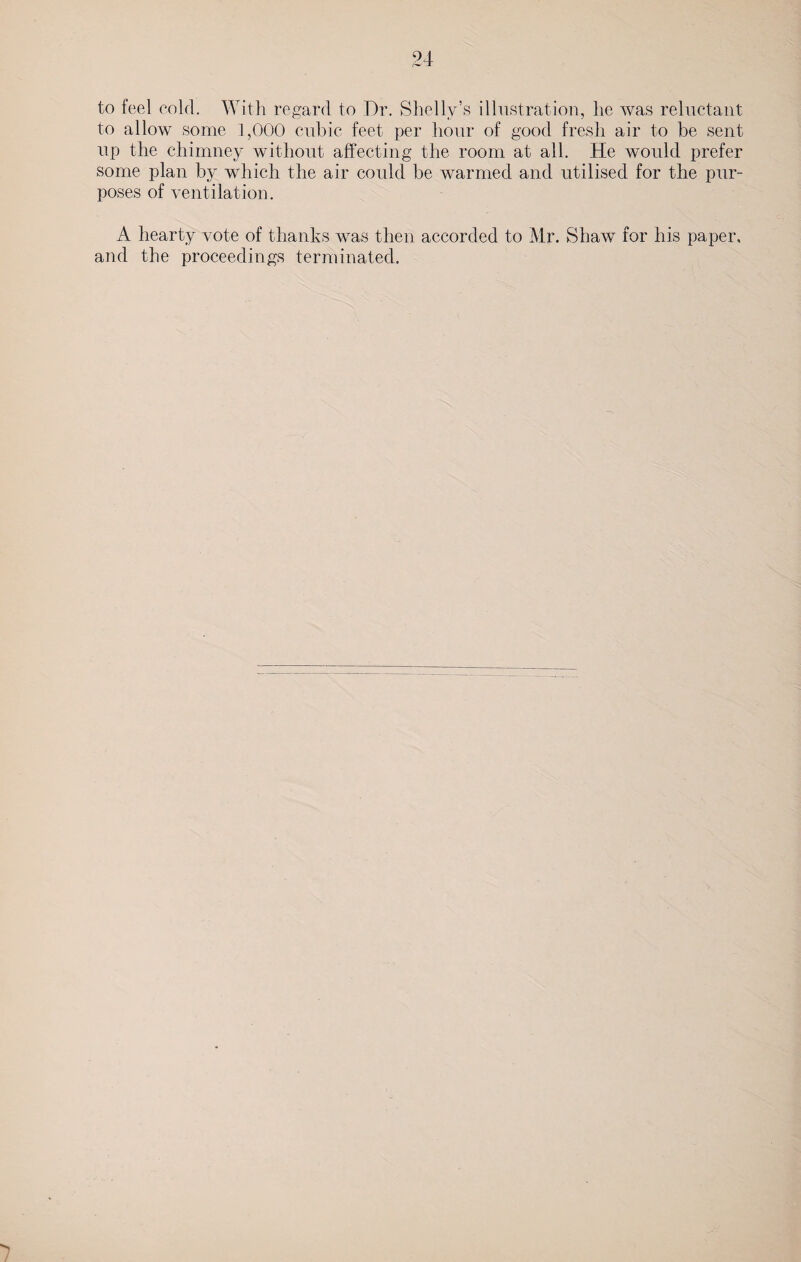 to feel cold. With regard to Dr. Shelly’s illustration, he was reluctant to allow some 1,000 cubic feet per hour of good fresh air to be sent up the chimney without affecting the room at all. He would prefer some plan by which the air could be warmed and utilised for the pur¬ poses of ventilation. A hearty vote of thanks was then accorded to Mr. Shaw for his paper, and the proceedings terminated.