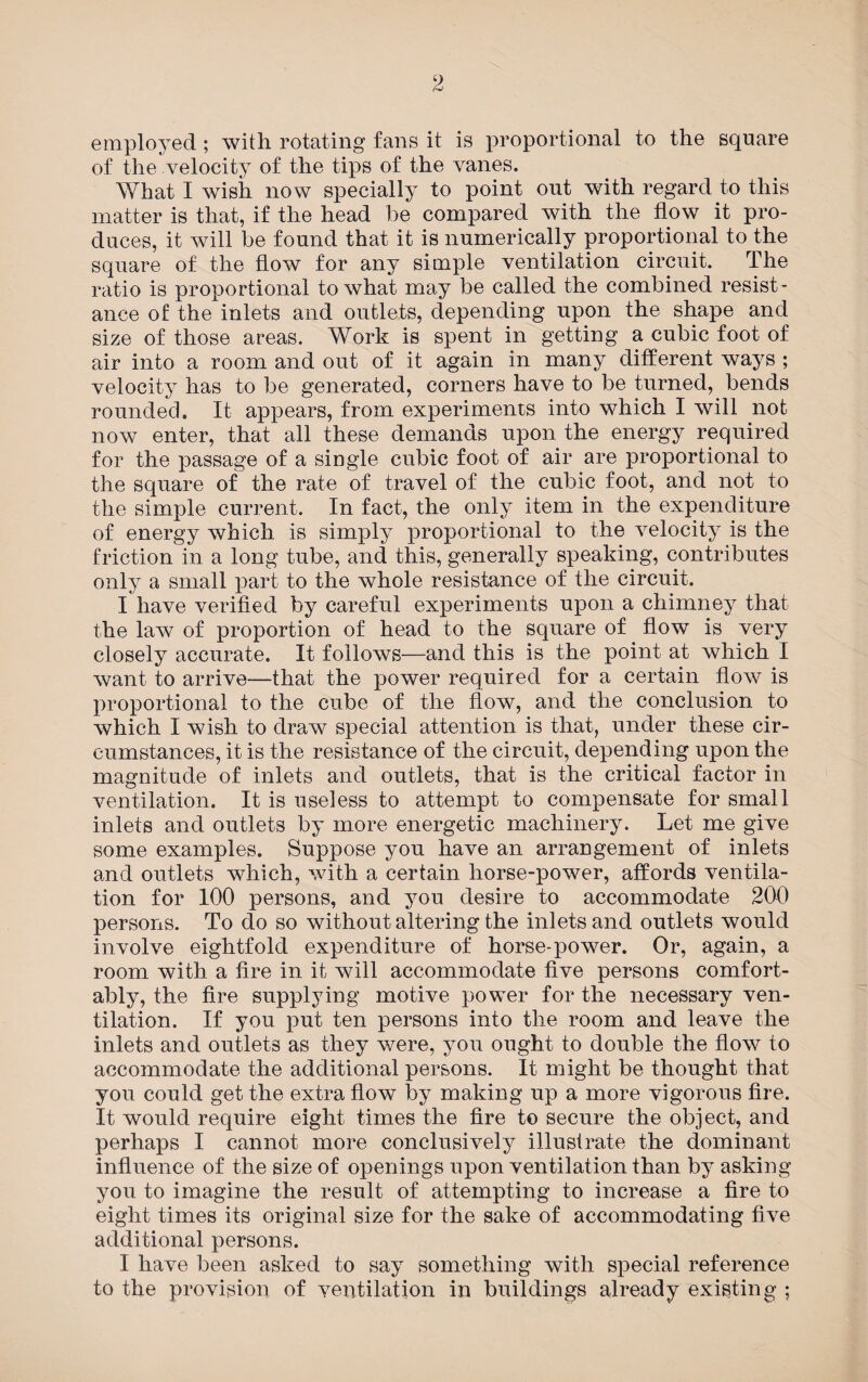 9 frj employed ; with rotating fans it is proportional to the square of the velocity of the tips of the vanes. What I wish now specially to point out with regard to this matter is that, if the head be compared with the flow it pro¬ duces, it will be found that it is numerically proportional to the square of the flow for any simple ventilation circuit. The ratio is proportional to what may be called the combined resist¬ ance of the inlets and outlets, depending upon the shape and size of those areas. Work is spent in getting a cubic foot of air into a room and out of it again in many different ways ; velocity has to be generated, corners have to be turned, bends rounded. It appears, from experiments into which I will not now enter, that all these demands upon the energy required for the passage of a single cubic foot of air are proportional to the square of the rate of travel of the cubic foot, and not to the simple current. In fact, the only item in the expenditure of energy which is simply proportional to the velocity is the friction in a long tube, and this, generally speaking, contributes only a small part to the whole resistance of the circuit. I have verified by careful experiments upon a chimney that the law of proportion of head to the square of flow is very closely accurate. It follows—and this is the point at which I want to arrive—that the power required for a certain flow is proportional to the cube of the flow, and the conclusion to which I wish to draw special attention is that, under these cir¬ cumstances, it is the resistance of the circuit, depending upon the magnitude of inlets and outlets, that is the critical factor in ventilation. It is useless to attempt to compensate for small inlets and outlets by more energetic machinery. Let me give some examples. Suppose you have an arrangement of inlets and outlets which, with a certain horse-power, affords ventila¬ tion for 100 persons, and you desire to accommodate 200 persons. To do so without altering the inlets and outlets would involve eightfold expenditure of horse-power. Or, again, a room with a lire in it will accommodate five persons comfort¬ ably, the fire supplying motive power for the necessary ven¬ tilation. If you put ten persons into the room and leave the inlets and outlets as they were, you ought to double the flow to accommodate the additional persons. It might be thought that you could get the extra flow by making up a more vigorous fire. It would require eight times the fire to secure the object, and perhaps I cannot more conclusively illustrate the dominant influence of the size of openings upon ventilation than by asking you to imagine the result of attempting to increase a fire to eight times its original size for the sake of accommodating five additional persons. I have been asked to say something with special reference to the provision of ventilation in buildings already existing ;