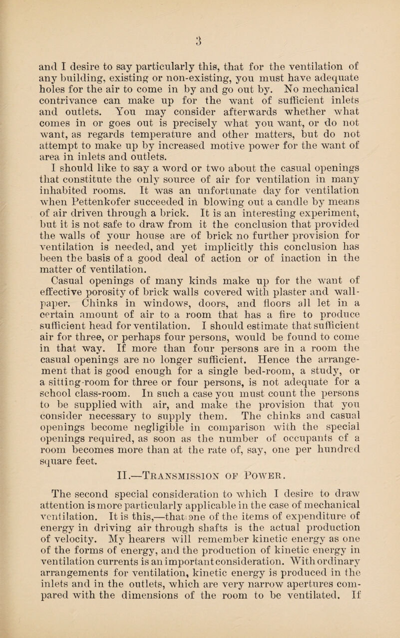 and I desire to say particularly this, that for the ventilation of any building, existing or non-existing, you must have adequate holes for the air to come in by and go out by. No mechanical contrivance can make up for the want of sufficient inlets and outlets. You may consider afterwards whether what comes in or goes out is precisely what you want, or do not want, as regards temperature and other matters, but do not attempt to make up by increased motive power for the want of area in inlets and outlets. I should like to say a word or two about the casual openings that constitute the only source of air for ventilation in many inhabited rooms. It was an unfortunate day for ventilation when Pettenkofer succeeded in blowing out a candle by means of air driven through a brick. It is an interesting experiment, but it is not safe to draw from it the conclusion that provided the walls of your house are of brick no further provision for ventilation is needed, and yet implicitly this conclusion has been the basis of a good deal of action or of inaction in the matter of ventilation. Casual openings of many kinds make up for the want of effective porosity of brick walls covered with plaster and wall¬ paper. Chinks in windows, doors, and floors all let in a certain amount of air to a room that has a fire to produce sufficient head for ventilation. I should estimate that sufficient air for three, or perhaps four persons, would be found to come in that way. If more than four persons are in a room the casual openings are no longer sufficient. Hence the arrange¬ ment that is good enough for a single bed-room, a study, or a sitting-room for three or four persons, is not adequate for a school class-room. In such a case you must count the persons to be supplied with air, and make the provision that you consider necessary to supply them. The chinks and casual openings become negligible in comparison with the special openings required, as soon as the number of occupants cf a room becomes more than at the rate of, say, one per hundred square feet. II.—Transmission of Power. The second special consideration to which I desire to draw attention is more particularly applicable in the case of mechanical ventilation. It is this,—that, one of the items of expenditure of energy in driving air through shafts is the actual production of velocity. My hearers will remember kinetic energy as one of the forms of energy, and the production of kinetic energy in ventilation currents is an important consideration. With ordinary arrangements for ventilation, kinetic energy is produced in the inlets and in the outlets, which are very narrow apertures com¬ pared with the dimensions of the room to be ventilated. If