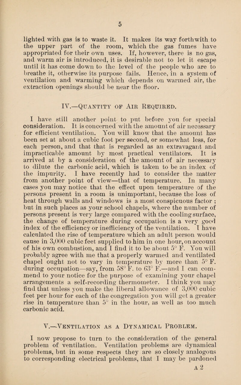 lighted with gas is to waste it. It makes its way forthwith to the upper part of the room, which the gas fumes have appropriated for their own uses. If, however, there is no gas, and Avarm air is introduced, it is desirable not to let it escape until it has come down to the level of the people who are to breathe it, otherAvise its purpose fails. Hence, in a system of ventilation and warming which depends on warmed air, the extraction openings should be near the floor. IV.—Quantity of Air Required. I have still another point to put before you for special consideration. It is concerned Avith the amount of air necessary for efficient ventilation. You will know that the amount has been set at about a cubic foot per second, or somewhat less, for each person, and that that is regarded as an extravagant and impracticable amount by most practical ventilators. It is arrived at by a consideration of the amount of air necessary to dilute the carbonic acid, which is taken to be an index of the impurity. I have recently had to consider the matter from another point of view—that of temperature. In many cases you may notice that the effect upon temperature of the persons present in a room is unimportant, because the loss of heat through walls and windows is a most conspicuous factor ; but in such places as your school chapels, where the number of persons present is A7ery large compared Avith the cooling surface, the change of temperature during occupation is a very good index of the efficiency or inefficiency of the ventilation. I have calculated the rise of temperature which an adult person would cause in 3,000 cubic feet supplied to him in one hour, on account of his own combustion, and I find it to be about 5° F. You will probably agree with me that a properly warmed and ventilated chapel ought not to vary in temperature by more than 5° F. during occupation—say, from 58° F. to 63° F.—and I can com¬ mend to your notice for the purpose of examining your chapel arrangements a self-recording thermometer. I think you may find that unless you make the liberal allowance of 3,000 cubic feet per hour for each of the congregation you will get a greater rise in temperature than 5° in the hour, as well as too much carbonic acid. Y.—Ventilation as a Dynamical Problem. I now propose to turn to the consideration of the general problem of ventilation. Ventilation problems are dynamical problems, but in some respects they are so closely analogous to corresponding electrical problems, that I may be pardoned A 2