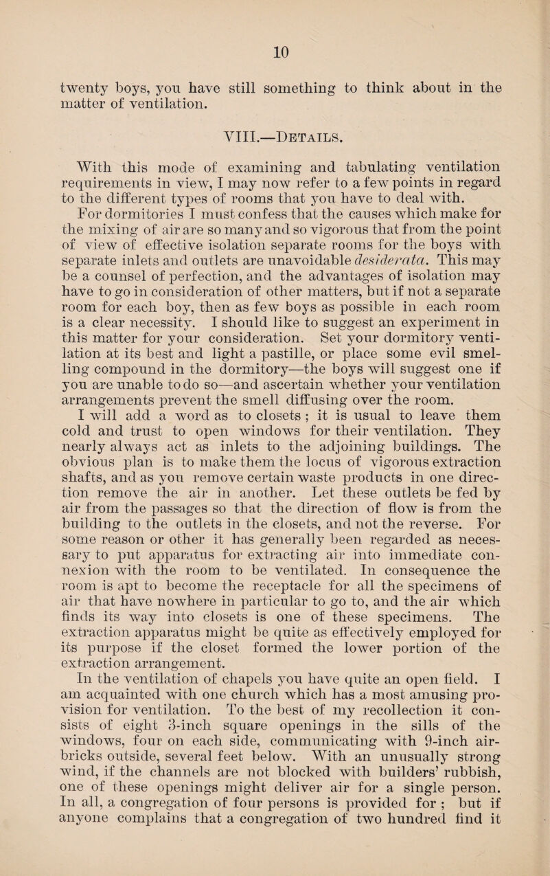 twenty boys, you have still something to think about in the matter of ventilation. VIII.—Details. With this mode of examining and tabulating ventilation requirements in view, I may now refer to a few points in regard to the different types of rooms that you have to deal with. For dormitories I must confess that the causes which make for the mixing of air are so many and so vigorous that from the point of view of effective isolation separate rooms for the boys with separate inlets and outlets are unavoidable desiderata. This may be a counsel of perfection, and the advantages of isolation may have to go in consideration of other matters, but if not a separate room for each boy, then as few boys as possible in each room is a clear necessity. I should like to suggest an experiment in this matter for your consideration. Set your dormitory venti¬ lation at its best and light a pastille, or place some evil smel¬ ling compound in the dormitory—the boys will suggest one if you are unable to do so—and ascertain whether your ventilation arrangements prevent the smell diffusing over the room. I will add a word as to closets ; it is usual to leave them cold and trust to open windows for their ventilation. They nearly always act as inlets to the adjoining buildings. The obvious plan is to make them the locus of vigorous extraction shafts, and as you remove certain waste products in one direc¬ tion remove the air in another. Let these outlets be fed by air from the passages so that the direction of flow is from the building to the outlets in the closets, and not the reverse. For some reason or other it has generally been regarded as neces¬ sary to put apparatus for extracting air into immediate con¬ nexion with the room to be ventilated. In consequence the room is apt to become the receptacle for all the specimens of air that have nowhere in particular to go to, and the air which finds its way into closets is one of these specimens. The extraction apparatus might be quite as effectively employed for its purpose if the closet formed the lower portion of the extraction arrangement. In the ventilation of chapels you have quite an open field. I am acquainted with one church which has a most amusing pro¬ vision for ventilation. To the best of my recollection it con¬ sists of eight 3-inch square openings in the sills of the windows, four on each side, communicating with 9-inch air¬ bricks outside, several feet below. With an unusually strong wind, if the channels are not blocked with builders’ rubbish, one of these openings might deliver air for a single person. In all, a congregation of four persons is provided for ; but if anyone complains that a congregation of two hundred find it
