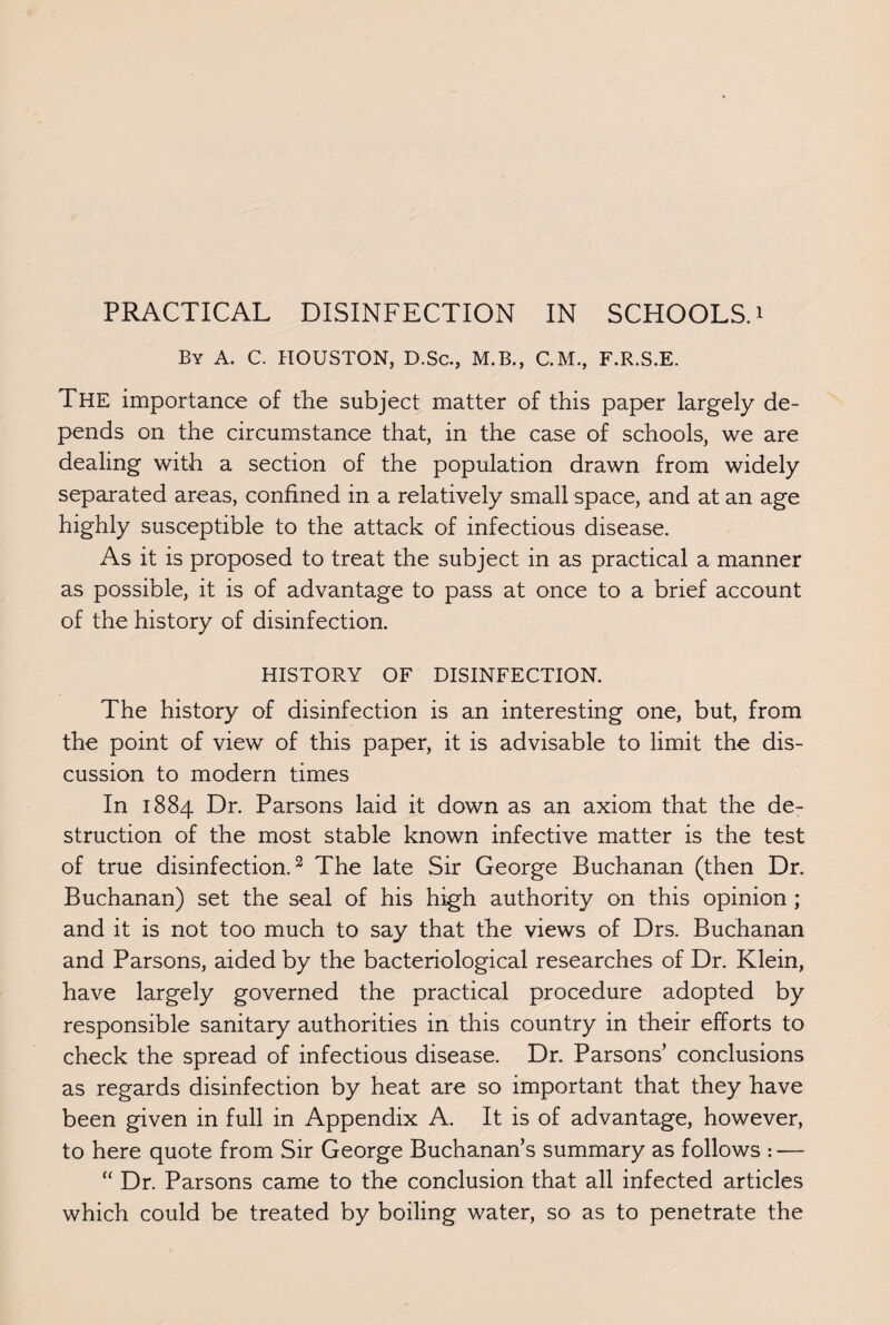 By A. C. HOUSTON, D.Sc., M.B., C.M., F.R.S.E. The importance of the subject matter of this paper largely de¬ pends on the circumstance that, in the case of schools, we are dealing with a section of the population drawn from widely separated areas, confined in a relatively small space, and at an age highly susceptible to the attack of infectious disease. As it is proposed to treat the subject in as practical a manner as possible, it is of advantage to pass at once to a brief account of the history of disinfection. HISTORY OF DISINFECTION. The history of disinfection is an interesting one, but, from the point of view of this paper, it is advisable to limit the dis¬ cussion to modern times In 1884 Dr. Parsons laid it down as an axiom that the de¬ struction of the most stable known infective matter is the test of true disinfection.2 The late Sir George Buchanan (then Dr. Buchanan) set the seal of his high authority on this opinion ; and it is not too much to say that the views of Drs. Buchanan and Parsons, aided by the bacteriological researches of Dr. Klein, have largely governed the practical procedure adopted by responsible sanitary authorities in this country in their efforts to check the spread of infectious disease. Dr. Parsons’ conclusions as regards disinfection by heat are so important that they have been given in full in Appendix A. It is of advantage, however, to here quote from Sir George Buchanan’s summary as follows : — “ Dr. Parsons came to the conclusion that all infected articles which could be treated by boiling water, so as to penetrate the