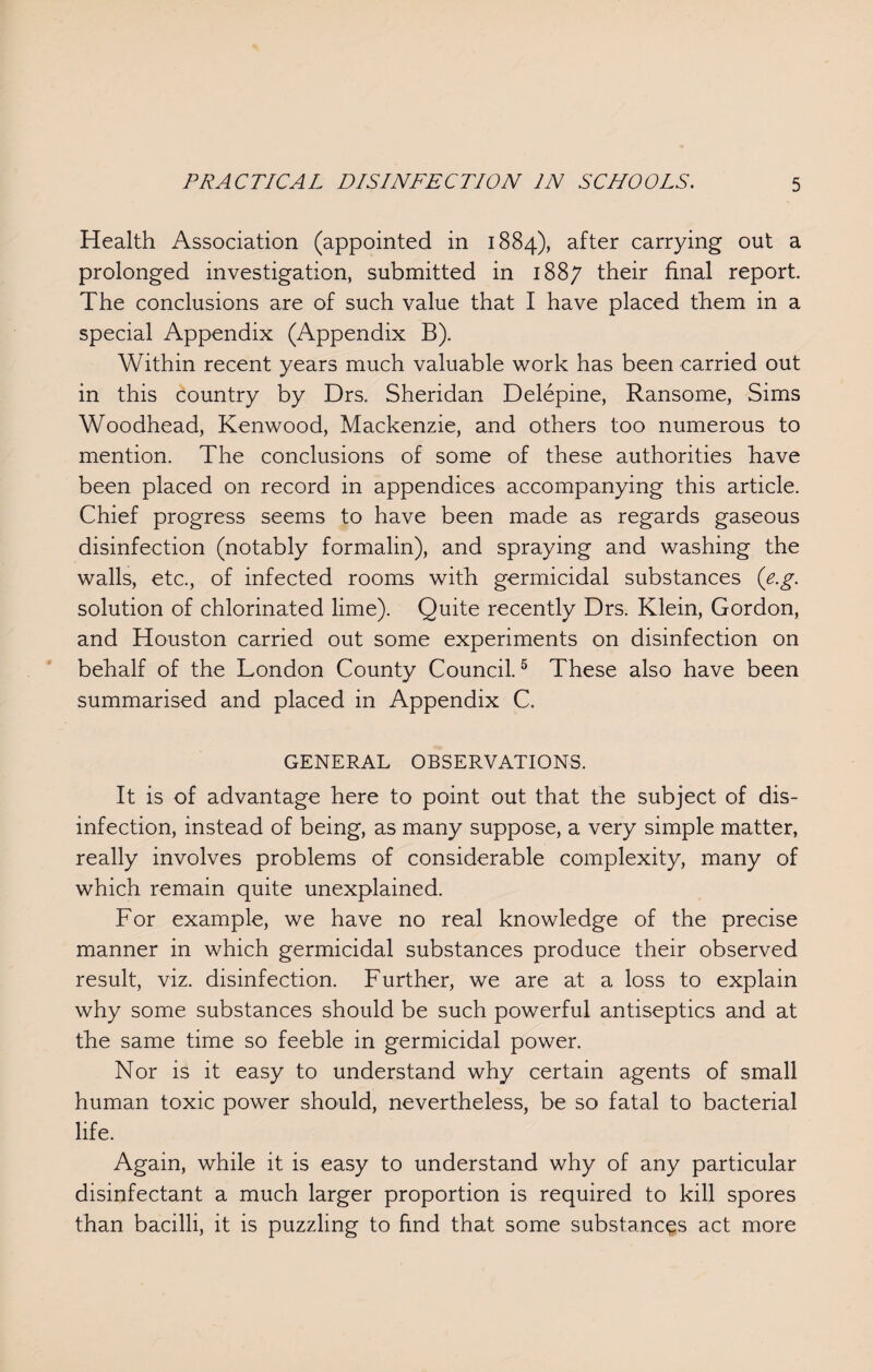 Health Association (appointed in 1884), after carrying out a prolonged investigation, submitted in 1887 their final report. The conclusions are of such value that I have placed them in a special Appendix (Appendix B). Within recent years much valuable work has been carried out in this country by Drs. Sheridan Delepine, Ransome, Sims Woodhead, Kenwood, Mackenzie, and others too numerous to mention. The conclusions of some of these authorities have been placed on record in appendices accompanying this article. Chief progress seems to have been made as regards gaseous disinfection (notably formalin), and spraying and washing the walls, etc., of infected rooms with germicidal substances (e.g. solution of chlorinated lime). Quite recently Drs. Klein, Gordon, and Houston carried out some experiments on disinfection on behalf of the London County Council.5 These also have been summarised and placed in Appendix C. GENERAL OBSERVATIONS. It is of advantage here to point out that the subject of dis¬ infection, instead of being, as many suppose, a very simple matter, really involves problems of considerable complexity, many of which remain quite unexplained. For example, we have no real knowledge of the precise manner in which germicidal substances produce their observed result, viz. disinfection. Further, we are at a loss to explain why some substances should be such powerful antiseptics and at the same time so feeble in germicidal power. Nor is it easy to understand why certain agents of small human toxic power should, nevertheless, be so fatal to bacterial life. Again, while it is easy to understand why of any particular disinfectant a much larger proportion is required to kill spores than bacilli, it is puzzling to find that some substances act more