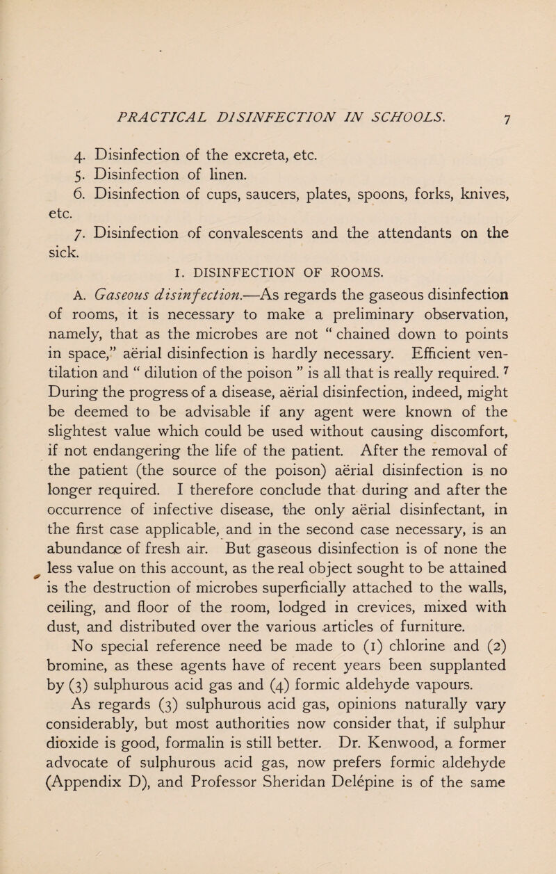 4. Disinfection of the excreta, etc. 5. Disinfection of linen. 6. Disinfection of cups, saucers, plates, spoons, forks, knives, etc. 7. Disinfection of convalescents and the attendants on the sick. I. DISINFECTION OF ROOMS. A. Gaseous disinfection.-—As regards the gaseous disinfection of rooms, it is necessary to make a preliminary observation, namely, that as the microbes are not “ chained down to points in space,” aerial disinfection is hardly necessary. Efficient ven¬ tilation and “ dilution of the poison ” is all that is really required. 7 During the progress of a disease, aerial disinfection, indeed, might be deemed to be advisable if any agent were known of the slightest value which could be used without causing discomfort, if not endangering the life of the patient. After the removal of the patient (the source of the poison) aerial disinfection is no longer required. I therefore conclude that during and after the occurrence of infective disease, the only aerial disinfectant, in the first case applicable, and in the second case necessary, is an abundance of fresh air. But gaseous disinfection is of none the less value on this account, as the real object sought to be attained is the destruction of microbes superficially attached to the walls, ceiling, and floor of the room, lodged in crevices, mixed with dust, and distributed over the various articles of furniture. No special reference need be made to (1) chlorine and (2) bromine, as these agents have of recent years been supplanted by (3) sulphurous acid gas and (4) formic aldehyde vapours. As regards (3) sulphurous acid gas, opinions naturally vary considerably, but most authorities now consider that, if sulphur dioxide is good, formalin is still better. Dr. Kenwood, a former advocate of sulphurous acid gas, now prefers formic aldehyde (Appendix D), and Professor Sheridan Delepine is of the same