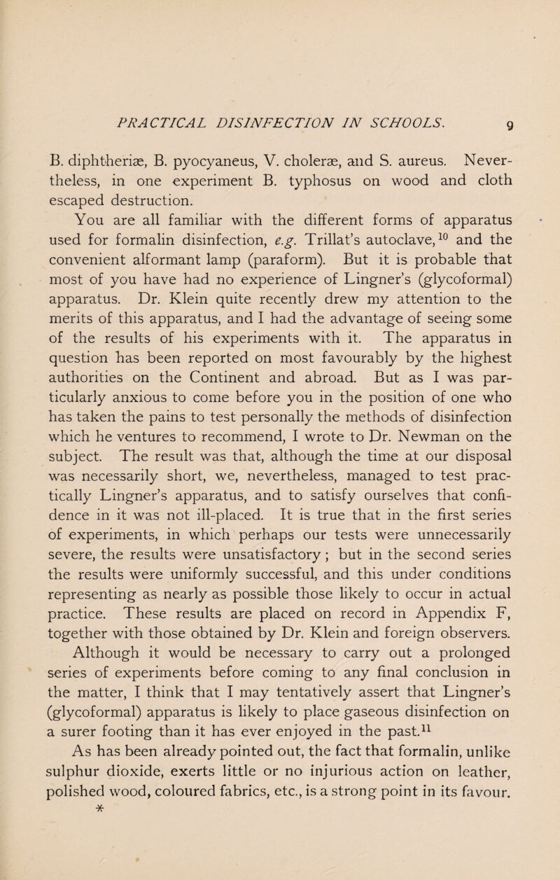 B. diphtherias, B. pyocyaneus, V. choleras, and S. aureus. Never¬ theless, in one experiment B. typhosus on wood and cloth escaped destruction. You are all familiar with the different forms of apparatus used for formalin disinfection, e.g. Trillat’s autoclave,10 and the convenient alformant lamp (paraform). But it is probable that most of you have had no experience of Lingner’s (glycoformal) apparatus. Dr. Klein quite recently drew my attention to the merits of this apparatus, and I had the advantage of seeing some of the results of his experiments with it. The apparatus in question has been reported on most favourably by the highest authorities on the Continent and abroad. But as I was par¬ ticularly anxious to come before you in the position of one who has taken the pains to test personally the methods of disinfection which he ventures to recommend, I wrote to Dr. Newman on the subject. The result was that, although the time at our disposal was necessarily short, we, nevertheless, managed to test prac¬ tically Lingner’s apparatus, and to satisfy ourselves that confi¬ dence in it was not ill-placed. It is true that in the first series of experiments, in which perhaps our tests were unnecessarily severe, the results were unsatisfactory; but in the second series the results were uniformly successful, and this under conditions representing as nearly as possible those likely to occur in actual practice. These results are placed on record in Appendix F, together with those obtained by Dr. Klein and foreign observers. Although it would be necessary to carry out a prolonged series of experiments before coming to any final conclusion in the matter, I think that I may tentatively assert that Lingner’s (glycoformal) apparatus is likely to place gaseous disinfection on a surer footing than it has ever enjoyed in the past.11 As has been already pointed out, the fact that formalin, unlike sulphur dioxide, exerts little or no injurious action on leather, polished wood, coloured fabrics, etc., is a strong point in its favour. *