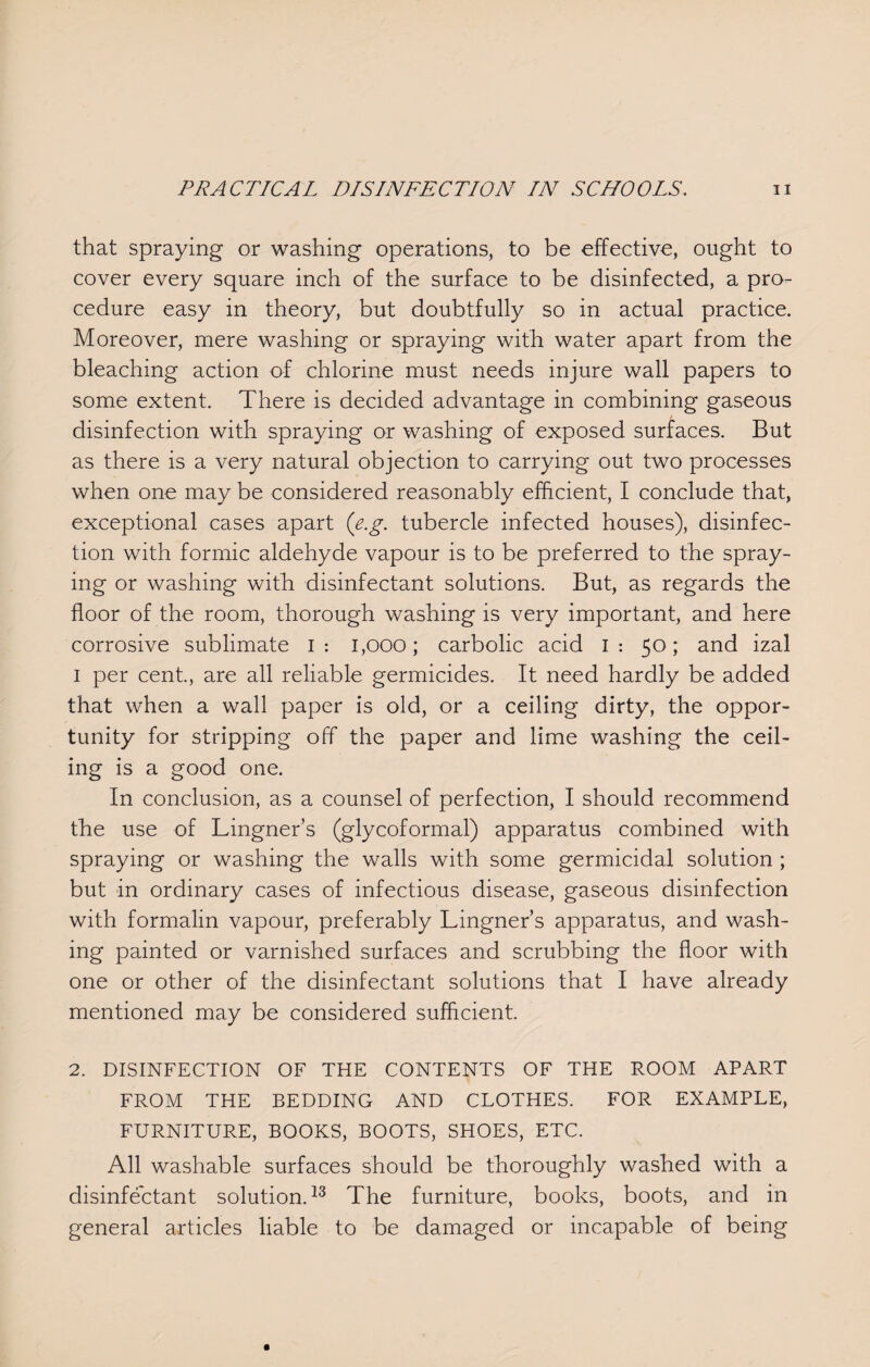 that spraying or washing operations, to be effective, ought to cover every square inch of the surface to be disinfected, a pro¬ cedure easy in theory, but doubtfully so in actual practice. Moreover, mere washing or spraying with water apart from the bleaching action of chlorine must needs injure wall papers to some extent. There is decided advantage in combining gaseous disinfection with spraying or washing of exposed surfaces. But as there is a very natural objection to carrying out two processes when one may be considered reasonably efficient, I conclude that, exceptional cases apart (e.g. tubercle infected houses), disinfec¬ tion with formic aldehyde vapour is to be preferred to the spray¬ ing or washing with disinfectant solutions. But, as regards the floor of the room, thorough washing is very important, and here corrosive sublimate I: 1,000; carbolic acid I: 50; and izal 1 per cent., are all reliable germicides. It need hardly be added that when a wall paper is old, or a ceiling dirty, the oppor¬ tunity for stripping off the paper and lime washing the ceil¬ ing is a good one. In conclusion, as a counsel of perfection, I should recommend the use of Lingner’s (glycoformal) apparatus combined with spraying or washing the walls with some germicidal solution ; but in ordinary cases of infectious disease, gaseous disinfection with formalin vapour, preferably Lingner’s apparatus, and wash¬ ing painted or varnished surfaces and scrubbing the floor with one or other of the disinfectant solutions that I have already mentioned may be considered sufficient. 2. DISINFECTION OF THE CONTENTS OF THE ROOM APART FROM THE BEDDING AND CLOTHES. FOR EXAMPLE, FURNITURE, BOOKS, BOOTS, SHOES, ETC. All washable surfaces should be thoroughly washed with a disinfectant solution.13 The furniture, books, boots, and in general articles liable to be damaged or incapable of being