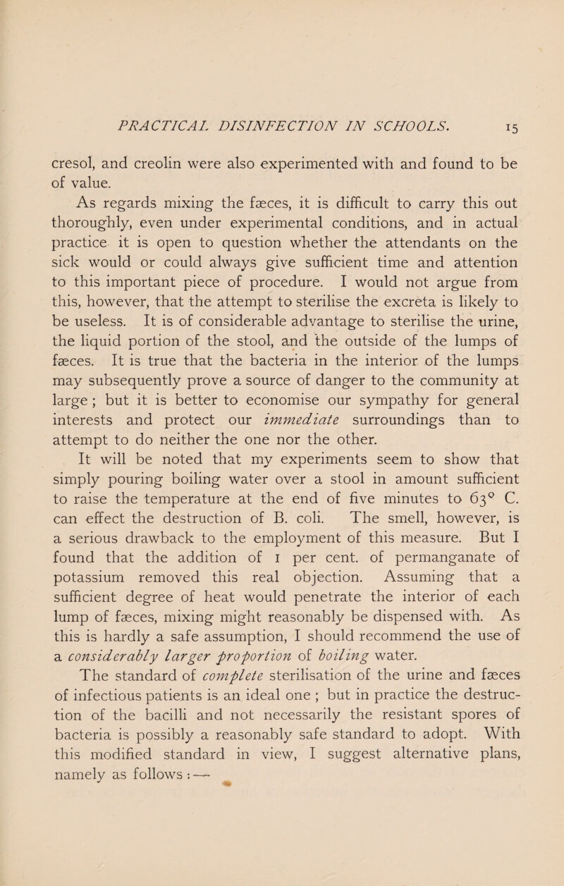 cresol, and creolin were also experimented with and found to be of value. As regards mixing the fasces, it is difficult to carry this out thoroughly, even under experimental conditions, and in actual practice it is open to question whether the attendants on the sick would or could always give sufficient time and attention to this important piece of procedure. I would not argue from this, however, that the attempt to sterilise the excreta is likely to be useless. It is of considerable advantage to sterilise the urine, the liquid portion of the stool, and the outside of the lumps of fasces. It is true that the bacteria in the interior of the lumps may subsequently prove a source of danger to the community at large ; but it is better to economise our sympathy for general interests and protect our immediate surroundings than to attempt to do neither the one nor the other. It will be noted that my experiments seem to show that simply pouring boiling water over a stool in amount sufficient to raise the temperature at the end of five minutes to 63° C. can effect the destruction of B. coli. The smell, however, is a serious drawback to the employment of this measure. But I found that the addition of I per cent, of permanganate of potassium removed this real objection. Assuming that a sufficient degree of heat would penetrate the interior of each lump of faeces, mixing might reasonably be dispensed with. As this is hardly a safe assumption, I should recommend the use of a considerably larger proportion of boiling water. The standard of complete sterilisation of the urine and faeces of infectious patients is an ideal one ; but in practice the destruc¬ tion of the bacilli and not necessarily the resistant spores of bacteria is possibly a reasonably safe standard to adopt. With this modified standard in view, I suggest alternative plans, namely as follows ~