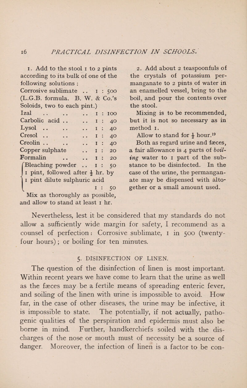 1. Add to the stool 1 to 2 pints 2. Add about 2 teaspoonfuls of according to its bulk of one of the the crystals of potassium per¬ following solutions : manganate to 2 pints of water in Corrosive sublimate .. I 500 an enamelled vessel, bring to the (L.G.B. formula. B. W. & Co.’s boil, and pour the contents over Soloids, two to each pint.) the stool. Izal 1 100 Mixing is to be recommended, Carbolic acid 1 40 but it is not so necessary as in Lysol .. 1 40 method 1. Cresol 1 40 Allow to stand for £ hour.19 Creolin 1 40 Both as regard urine and faeces, Copper sulphate 1 20 a fair allowance is 4 parts of boil¬ Formalin 1 20 ing water to 1 part of the sub¬ Bleaching powder .. 1 50 stance to be disinfected. In the 1 pint, followed after £ hr. by case of the urine, the permangan¬ 1 pint dilute sulphuric acid ate may be dispensed with alto¬ V 1 50 gether or a small amount used. Mix as thoroughly as possible. and allow to stand at least i hr. Nevertheless, lest it be considered that my standards do not allow a sufficiently wide margin for safety, I recommend as a counsel of perfection: Corrosive sublimate, I in 500 (twenty- four hours) ; or boiling for ten minutes. 5. DISINFECTION OF LINEN. The question of the disinfection of linen is most important. Within recent years we have come to learn that the urine as well as the faeces may be a fertile means of spreading enteric fever, and soiling of the linen with urine is impossible to avoid. How far, in the case of other diseases, the urine may be infective, it is impossible to state. The potentially, if not actually, patho¬ genic qualities of the perspiration and epidermis must also be borne in mind. Further, handkerchiefs soiled with the dis¬ charges of the nose or mouth must of necessity be a source of danger. Moreover, the infection of linen is a factor to be con-