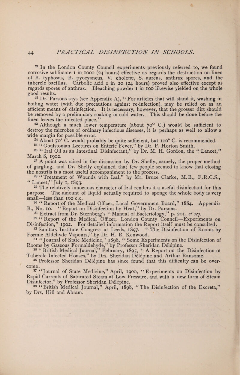 21 In the London County Council experiments previously referred to, we found corrosive sublimate I in iooo (24 hours) effective as regards the destruction on linen of B. typhosus, B. pyocyaneus, V. cholerae, S. aureus, anthrax spores, and the tubercle bacillus. Carbolic acid 1 in 20 (24 hours) proved also effective except as regards spores of anthrax. Bleaching powder 1 in 100 likewise yielded on the whole good results. 22 Dr. Parsons says (see Appendix A), “ For articles that will stand it, washing in boiling water (with due precautions against re-infection), may be relied on as an efficient means of disinfection. It is necessary, however, that the grosser dirt should be removed by a prelimmary soaking in cold water. This should be done before the linen leaves the infected place.” 23 Although a much lower temperature (about 70° C.) would be sufficient to destroy the microbes of ordinary infectious diseases, it is perhaps as well to allow a wide margin for possible error. 24 About 70° C. would probably be quite sufficient, but ioo° C. is recommended. 25 “ Goulstonian Lectures on Enteric Fever,” by Dr. P. Horton Smith. 26 “ Izal Oil as an Intestinal Disinfectant,” by Dr. M. H. Gordon, the “ Lancet,” March 8, 1902. 27 A point was raised in the discussion by Dr. Shelly, namely, the proper method of gargling, and Dr. Shelly explained that few people seemed to know that closing the nostrils is a most useful accompaniment to the process. 28 “ Treatment of Wounds with Izal,” by Mr. Bruce Clarke, M.B., F.R.C.S., “ Lancet,” July 1, 1893. 29 The relatively innocuous character of Izal renders it a useful disinfectant for this purpose. The amount of liquid actually required to sponge the whole body is very small—less than 100 c.c. 30 “ Report of the Medical Officer, Local Government Board,” 1884. Appendix B., No. 10. “Report on Disinfection by Heat,” by Dr. Parsons. 31 Extract from Dr. Sternberg’s “ Manual of Bacteriology,” p. 201, et seq. 32 “ Report of the Medical Officer, London County Council—Experiments on Disinfection,” 1902. For detailed information the Report itself must be consulted. 33 Sanitary Institute Congress at Leeds, 1897. “ The Disinfection of Rooms by Formic Aldehyde Vapours,” by Dr. H. R. Kenwood. 34 “Journal of State Medicine,” 1898, “ Some Experiments on the Disinfection of Rooms by Gaseous Formaldehyde,” by Professor Sheridan Delepine. 35 << British Medical Journal,” February, 1895, “ A Report on the Disinfection ot Tubercle Infected Houses,” by Drs. Sheridan Delepine and Arthur Ransome. 36 Professor Sheridan Delepine has since found that this difficulty can be over¬ come. 37 “Journal of .State Medicine,” April, 1900, “Experiments on Disinfection by Rapid Currents of Saturated Steam at Low Pressure, and with a new form of Steam Disinfector,” by Professor Sheridan Delepine. 38 “British Medical Journal,” April, 1898, “The Disinfection of the Excreta,” by Drs. Hill and Abram.