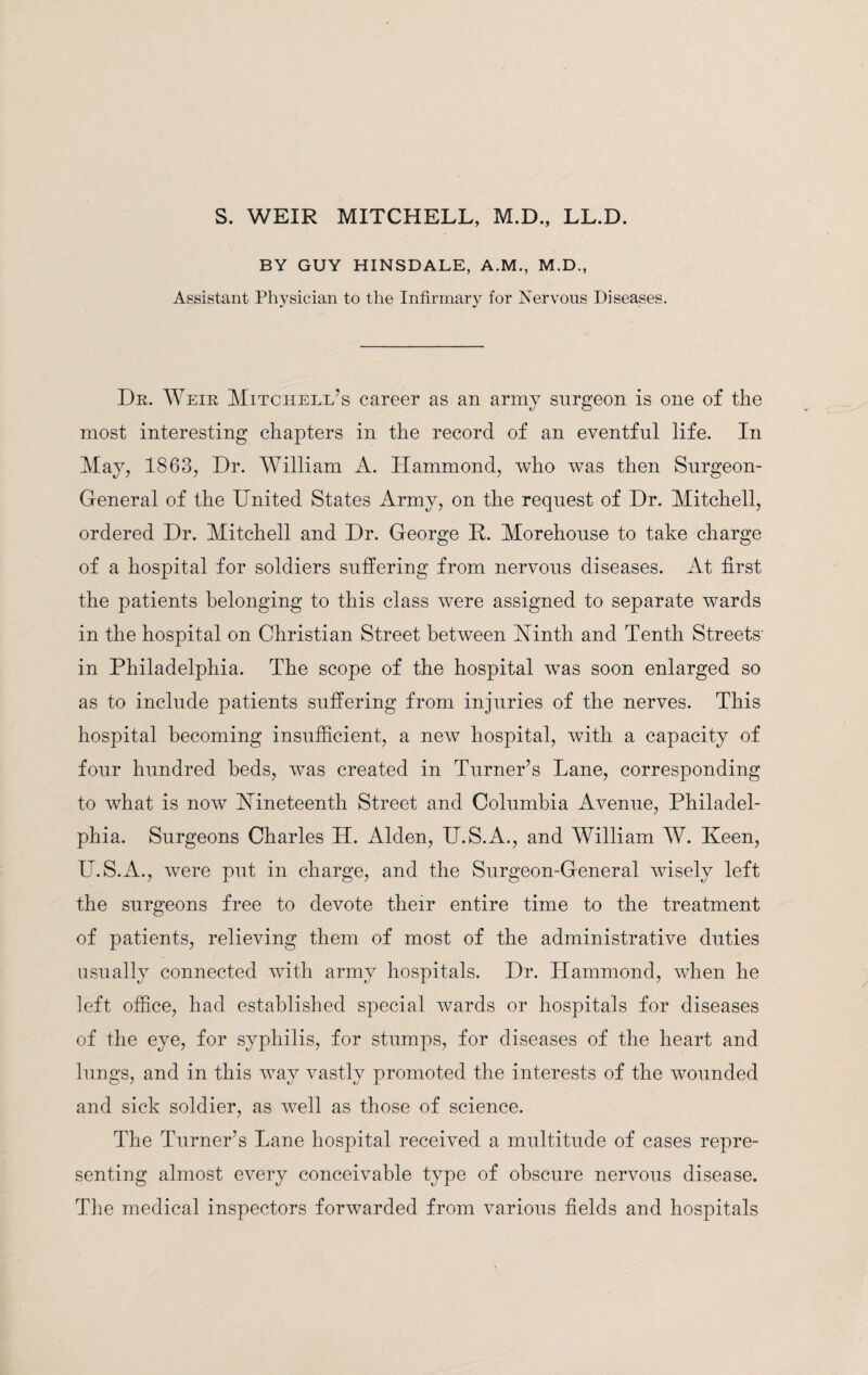 S. WEIR MITCHELL, M.D., LL.D. BY GUY HINSDALE, A.M., M.D., Assistant Physician to the Infirmary for Nervous Diseases. Dr. Weir Mitchell’s career as an army surgeon is one of the most interesting chapters in the record of an eventful life. In May, 1863, Dr. William A. Hammond, who was then Surgeon- General of the United States Army, on the request of Dr. Mitchell, ordered Dr. Mitchell and Dr. George P. Morehouse to take charge of a hospital for soldiers suffering from nervous diseases. At first the patients belonging to this class were assigned to separate wards in the hospital on Christian Street between Minth and Tenth Streets' in Philadelphia. The scope of the hospital was soon enlarged so as to include patients suffering from injuries of the nerves. This hospital becoming insufficient, a new hospital, with a capacity of four hundred beds, was created in Turner’s Lane, corresponding to what is now nineteenth Street and Columbia Avenue, Philadel¬ phia. Surgeons Charles H. Alden, U.S.A., and William W. Keen, U.S.A., were put in charge, and the Surgeon-General wisely left the surgeons free to devote their entire time to the treatment of patients, relieving them of most of the administrative duties usually connected with army hospitals. Dr. Hammond, when he left office, had established special wards or hospitals for diseases of the eye, for syphilis, for stumps, for diseases of the heart and lungs, and in this way vastly promoted the interests of the wounded and sick soldier, as well as those of science. The Turner’s Lane hospital received a multitude of cases repre¬ senting almost every conceivable type of obscure nervous disease. The medical inspectors forwarded from various fields and hospitals