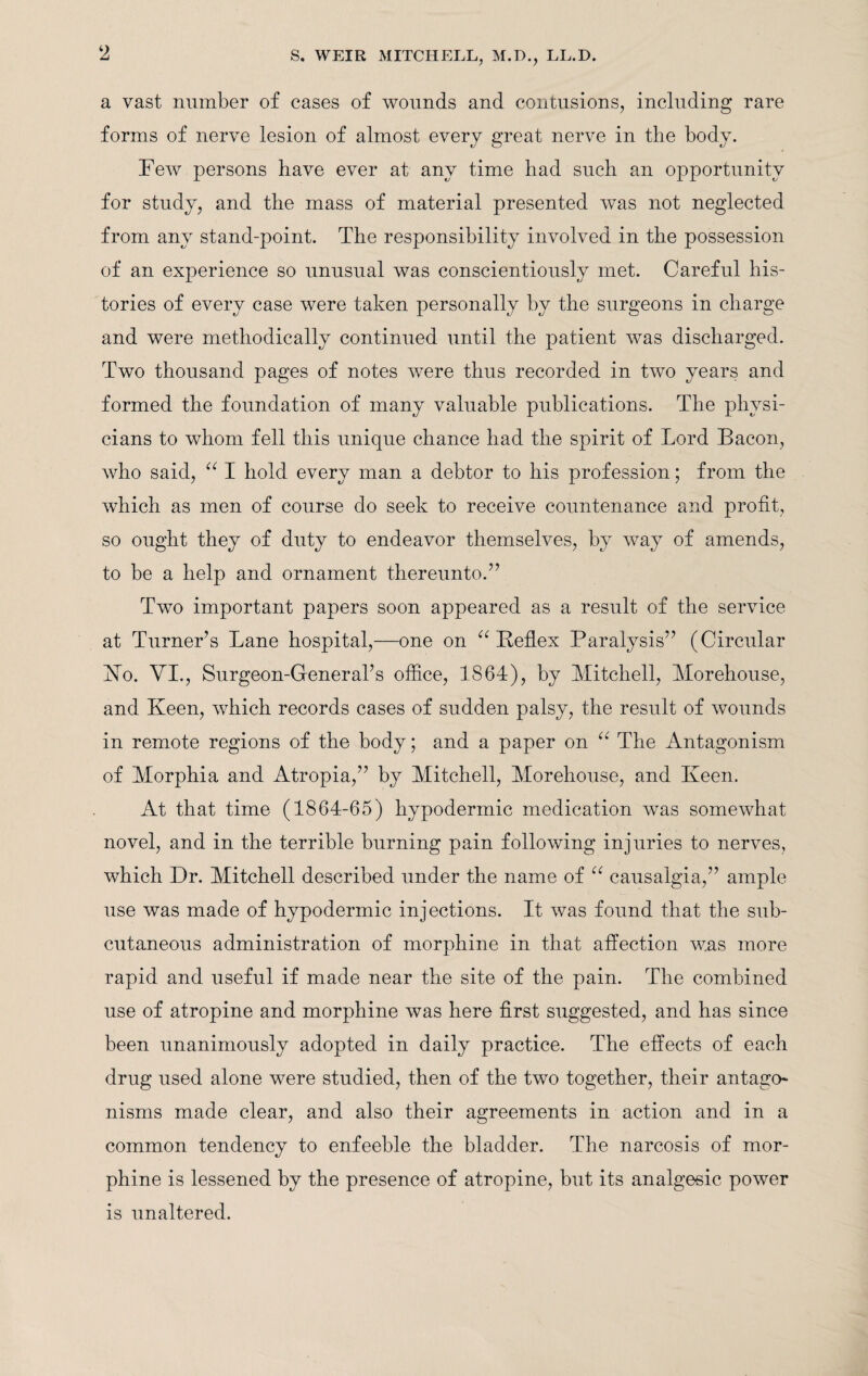 2 a vast number of cases of wounds and contusions, including rare forms of nerve lesion of almost every great nerve in the body. Few persons have ever at any time had such an opportunity for study, and the mass of material presented was not neglected from any stand-point. The responsibility involved in the possession of an experience so unusual was conscientiously met. Careful his¬ tories of every case were taken personally by the surgeons in charge and were methodically continued until the patient was discharged. Two thousand pages of notes were thus recorded in two years and formed the foundation of many valuable publications. The physi¬ cians to whom fell this unique chance had the spirit of Lord Bacon, who said, “ I hold every man a debtor to his profession; from the which as men of course do seek to receive countenance and profit, so ought they of duty to endeavor themselves, by way of amends, to be a help and ornament thereunto.” Two important papers soon appeared as a result of the service at Turner’s Lane hospital,—one on “ Reflex Paralysis” (Circular No. VI., Surgeon-General’s office, 1864), by Mitchell, Morehouse, and Keen, which records cases of sudden palsy, the result of wounds in remote regions of the body; and a paper on 66 The Antagonism of Morphia and Atropia,” by Mitchell, Morehouse, and Keen. At that time (1864-65) hypodermic medication was somewhat novel, and in the terrible burning pain following injuries to nerves, which Dr. Mitchell described under the name of “ causalgia,” ample use was made of hypodermic injections. It was found that the sub¬ cutaneous administration of morphine in that affection was more rapid and useful if made near the site of the pain. The combined use of atropine and morphine was here first suggested, and has since been unanimously adopted in daily practice. The effects of each drug used alone were studied, then of the two together, their antago* nisms made clear, and also their agreements in action and in a common tendency to enfeeble the bladder. The narcosis of mor¬ phine is lessened by the presence of atropine, but its analgesic power is unaltered.