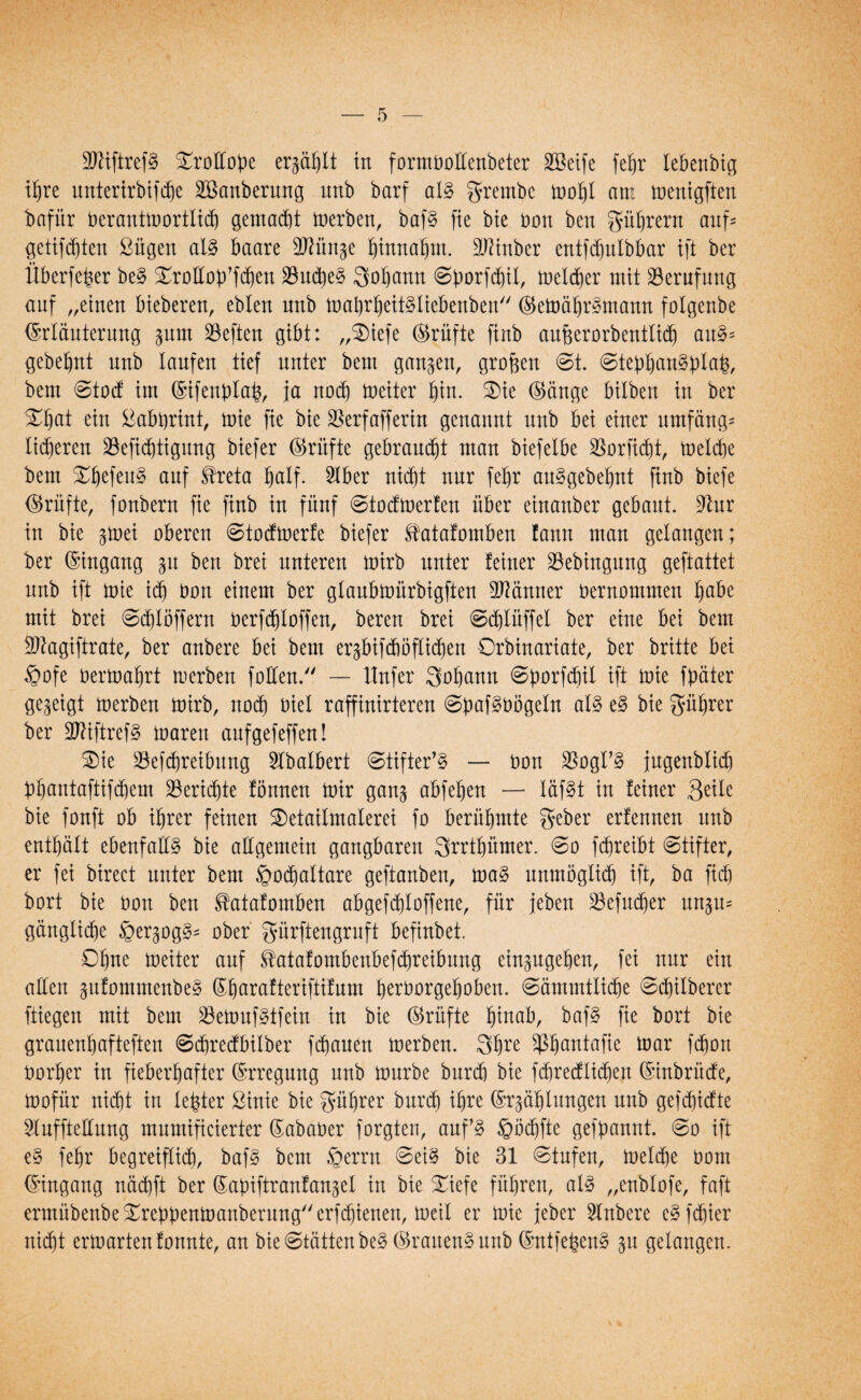 9ftiftref§ ^roftope ergäbt tu formbottenbeter SBeife febr lebenbig ihre unterirbifdje ^Säuberung unb barf al§ g-rembe mobl am menigften iafür berantmortlit gematt merben, baf§ fie bie bon ben gübrern aufs getiftten ßügen al§ baare BKin^e binnabm. äftinber entftulbbar tft ber Überfeber be§ Smoftob’ften 23ud)e§ Qobann @borfcbil, meiter mit Berufung auf „einen bieberen, ebleu uub mabrbeiMiebenben ©emäbr^rnann folgenbe ©rläuterung §um 23efteu gibt: „2)iefe ©rüfte fiub aufeerorbentlit an$* gebebut uub laufen tief uuter bem ganzen, großen ©t. @tepban§:plafc, bem ©tocf im ©ifenblab, ja not meiter bin. $ie ©äuge bilbeu iu ber %$at eiu £abbrint, mie fie bie Berfafferin geuauut uub bei eiuer umfäng* fiteren 23efic^tiguttg biefer ©rüfte gebraust mau biefelbe Borfitt, melte bem auf ^reta §alf. SIber uid^t uur febr au^gebebnt fiub biefe ©rüfte, fonbern fie fiub iu füuf ©tocfmerfen über eiuauber gebaut. Bur iu bie ^mei obereu ©totmerfe biefer Satafomben fauu mau gelaugeu; ber ©ingang gu beu brei uutereu mirb uuter feiuer Bebingung geftattet uub ift mie id) bon eiuem ber gtaubmürbigfteu Gauner üeruommeu b^be mit brei ©tlöffern berftloffen, bereu brei ©tlüffel ber eiue bei bem Btagiftrate, ber aubere bei bem er^bifärnfliten Orbinariate, ber britte bei §ofe oermabrt merbeu f ollen. — Itufer 3obann ©porftil ift mie ftmter gezeigt merbeu mirb, not Diel raffiuirtereu ©bafgbögeln al§ e§ bie gübrer ber 2ftiftref§ mareu aufgefeffeu! Sie Beitreibung Hbalbert ©tifter’§ — bon BogI’§ jugenblit Übautaftiftem Beritte fönnen mir gau^ abfeben — Iäf§t iu feiuer Seile bie fouft ob ihrer feinen 2)etailmalerei fo berühmte geber erfeuueu uub enthält ebenfalls bie allgemein gangbaren 3rrtbümer. ©o ftreibt ©tifter, er fei bireet unter bem §ota!tare geftauben, ma§ uumöglit ift, ba fit bort bie üon beu ^atafomben abgeftloffeue, für jeben Befuter un^m gäuglite §er§og3= ober gürftengruft befiubet. Dbue meiter auf S!atafombenbeftreibung eingugeben, fei uur eiu allen §ufommeube§ ©b^rafteriftifum berborgeboben. ©ämmtlite ©tüberer ftiegeu mit bem Bemuf^tfeiu iu bie ©rüfte §tnab, baf3 fie bort bte graueubaftefteu ©trecfbilber ftaueu merbeu. 3bre Bbmitafie mar fton borber iu fieberhafter ©rregung uub mürbe burt bie ftrecfliten ©inbrücfe, mofür uitt in le^ter ßhtie bie Rührer burt ihre ©rgäblungen uub gefticfte Buffteftung mumificierter ©ababer forgten, auf’3 §ötfte gekannt. ©o ift e§ febr begreifet, baf§ bem öerrn ©ei% bie 31 ©tufen, melte bom ©ingang uätft ber Sapiftraulaujel in bie £iefe führen, al§ „eubtofe, faft ermübeube^reüüenmauberuug/'erftieueu, meil er mie jeher Rubere e^ftier uitt ermartenfonnte, au bie©tättenbe§ ©rauend uub ©ntfefcen§ §u gelaugeu.