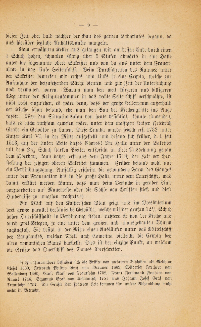 biefer ober halb nachher ber 33au be§ gangen 2abt)rinte§ begann, ba utt§ hierüber jegliche 3tnhalt§ßunfte mangeln. SJont ermähnten Mer an§ gelangen mir an beffen ©nbe bitrd) einen 7 ©djuh hohen, fchmalen ©ang über 5 Stufen abmärt§ in eine patte nnter bie fogenannte obere ©afriftei unb Don ba au§ unter bem grauem altar in ba§ linte ©eitenfdnff. 33eint $urdjferretten be3 sJtaume3 unter ber ©afrifiei bemerfen mir red)t§ unb Iin!§ je eine ©rpta, melche pr Stufnahme ber beipfeßenben ©arge bienten unb pr Seit ber Unterfudmitg nodb) bennauert maren. SBarum man ben meit titrieren unb billigeren Sßeg nnter ber Seliqutenfammer in ba§ rechte ©eitenfdjiff berfdjmäljte, ift nid)t recht einpfeljen, e§ märe benn, buf§ ber große ftetterraum außerhalb ber Kirche fdhon befranb, ehe man ben 33au ber ^irchcngrüfte in§ 3luge fafstc. SQSer ben ©ituationptan bon honte berichtigt, tonnte einmenben, baf3 e3 nicht rathfam gerne)ett märe, nnter bem muffigen Saifer grtebrid) ©rabe ein ©emötbc p bauen, ©iefe Xumba mürbe jeboef) erft 1732 nnter Äaifer Earl VI. in ber 97Htte aufgeftettt unb befanb fid) früher, b. i. feit 1513, auf ber linfen ©eite biefe» ®hore§! ©ie patte nnter ber ©afrifiei mit bem 2l/2 ©d^nh ftarfen Pfeiler entfpricht in ihrer 21u^behuuug genau bem Oberbau, fann bat)er erft au3 bem Sabre 1718, ber 3eit ber Per= fiettung ber fettigen oberen ©afriftei ftammen. früher beftanb mohl nur ein SSerbtnbüng§gang. 2luffätttg erfcheint bie gemunbene gorm be§ ©angc§ unter bem granenattar bi§ in bie große palte unter bem Querfdjiffe, mag bamit erflärt merben fbunte, bafg man beim SJerfud&e in gcraber £inte uorparbeiten auf SKauerrefte ober bie ©ohte oon ©rüften ftieß unb biefe ptnberniffe 51t umgehen trachtete.4) ©in 23Ud auf ben Stafüer’fcben *ßlan geigt ung im $regbt)terium brei große parallel bertaufenbe ©embtbe, meldje mit ber großen 12 V2 ©dfjuh hohen Querfthiffhatte in SBerbinbung ftehen. £eßtere ift bon ber Kirche ang burd) pei ©liegen, je eine unter bem großen unb unauggebauten ©hurin zugänglich, ©ie befißt in ber üDätte einen 2tugtäufer unter bag 9Jättetfd)iff beg Sangbcmfeg, metdier Xfyil nach ©amefina biettetdit bie ©rpta beg alten romanifdjen Saueg barftettt. ©>ieg ift ber einzige $unft, an meinem bie ©rüfte bag Duerfdüff beg ©orneg überfdjreiten. 4) $m grauend&ore beftnben fid) bie ©rüfte oon mehreren 23ifd)öfen al§ 9Md)ior tiefet 1630, $riebrid) Philipp ©raf non 23reuner 1669, ©ilöerid) Freiherr von SBaUenborf 1680, ©ruft ©raf oon Srautfotjn 1702, granj $erbinanb Freiherr non fKumel 1716, ©tgmunb ©raf non SMonitfd) 1751 unb Johann $ofef ©raf von Xrautfohn 1757. $>ie ©rüfte ber fpäteren 3eit tommen für unfere 2lbf)anbluna nid)t mehr in betracht.