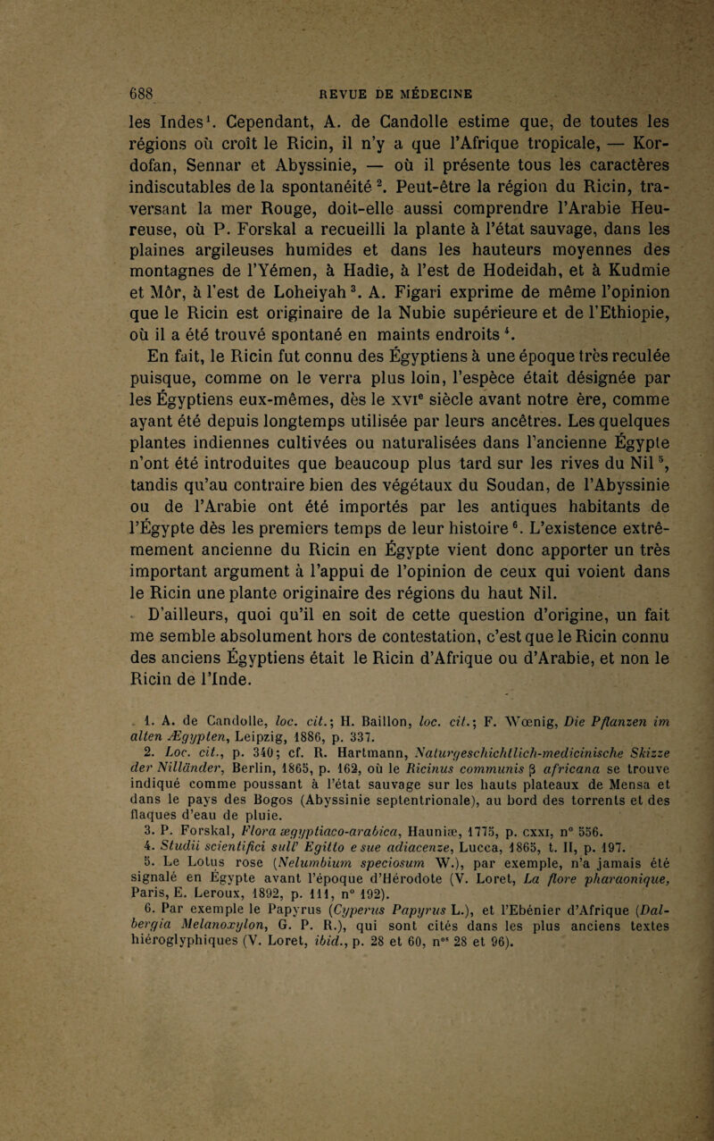 les Indes ^ Cependant, A. de Gandolle estime que, de toutes les régions où croît le Ricin, il n’y a que l’Afrique tropicale, — Kor- dofan, Sennar et Abyssinie, — où il présente tous les caractères indiscutables delà spontanéité^ Peut-être la région du Ricin, tra¬ versant la mer Rouge, doit-elle aussi comprendre l’Arabie Heu¬ reuse, où P. Forskal a recueilli la plante à l’état sauvage, dans les plaines argileuses humides et dans les hauteurs moyennes des montagnes de l’Yémen, à Hadîe, à l’est de Hodeidah, et à Kudmie et Môr, à l’est de Loheiyah^ A. Figari exprime de même l’opinion que le Ricin est originaire de la Nuhie supérieure et de l’Ethiopie, où il a été trouvé spontané en maints endroits ^ En fait, le Ricin fut connu des Égyptiens à une époque très reculée puisque, comme on le verra plus loin, l’espèce était désignée par les Égyptiens eux-mêmes, dès le xvi® siècle avant notre ère, comme ayant été depuis longtemps utilisée par leurs ancêtres. Les quelques plantes indiennes cultivées ou naturalisées dans l’ancienne Égypte n’ont été introduites que beaucoup plus tard sur les rives du Nil % tandis qu’au contraire bien des végétaux du Soudan, de l’Abyssinie ou de l’Arabie ont été importés par les antiques habitants de l’Égypte dès les premiers temps de leur histoire®. L’existence extrê¬ mement ancienne du Ricin en Égypte vient donc apporter un très important argument à l’appui de l’opinion de ceux qui voient dans le Ricin une plante originaire des régions du haut Nil. . D’ailleurs, quoi qu’il en soit de cette question d’origine, un fait me semble absolument hors de contestation, c’est que le Ricin connu des anciens Égyptiens était le Ricin d’Afrique ou d’Arabie, et non le Ricin de l’Inde. , 1. A. de Gandolle, loc. cit.', H. Bâillon, loc. cit.; F. Wœnig, Die Ffianzen im alten Ægypten^ Leipzig, 1886, p. 337. 2. Loc. cit., p. 340; cf. R. Hartmann, ^aturgeschichtUch-medicinische Skizze der Nillander, Berlin, 1865, p. 162, où le Ricinus communis p africana se trouve indiqué comme poussant à l’état sauvage sur les hauts plateaux de Mensa et dans le pays des Bogos (Abyssinie septentrionale), au bord des torrents et des flaques d’eau de pluie. 3. P. Forskal, Flora ægyptiaco-arabica, Hauniæ, 1775, p. cxxi, n° 556. 4. Studii scientifici sull’ Egitto e sue adiacenze, Lucca, 1865, t. II, p. 197. 5. Le Lotus rose {Nelumbium speciosum W.), par exemple, n’a jamais été signalé en Égypte avant l’époque d’Hérodote (V. Loret, La flore pharaonique, Paris, E. Leroux, 1892, p. 111, n° 192). 6. Par exemple le Papyrus {Cyperus Papyrus L.), et l’Ebénier d’Afrique {Dal- hergia Melanoxylon, G. P. R.), qui sont cités dans les plus anciens textes